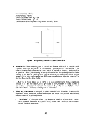 20
Superior entre 3 y 4 cm
Inferior entre 2 y 3 cm
Lateral izquierdo entre 3 y 4 cm
Lateral derecho entre 2 y 3 cm
Encabezado de las páginas subsiguientes entre 2 y 3 cm
Figura 2. Márgenes para la elaboración de cartas
Numeración: Quien mecanografíe la comunicación debe escribir en la parte superior
izquierda, el código asignado a la dependencia que origina la comunicación; (Ver
anexo 4. Codificación de Dependencias) luego se escribe el guión (-), seguidamente
se coloca el número consecutivo. Este número debe ser en forma ascendente hasta
finalizar el año y así el nuevo año se inicia una nueva numeración; el mismo número
para el original y las copias y el sobre. Utilice siempre el mismo sitio para estamparlo y
siempre debe ir antes de la fecha.
Fecha: Con el fin de lograr que la fecha de la carta sea la misma de su despacho o
entrega y no de elaboración, quien produzca la comunicación no debe escribir la
fecha; ésta se coloca en el momento mismo de su despacho con el sello fechador en
la Rectoría de las Unidades Tecnológicas de Santander
Datos del destinatario: Se dirigen en forma personalizada, es decir a un funcionario
específico, Si es imposible obtener el nombre, se envía a la jefatura responsable;
comprende en su orden lo siguiente:
- Tratamiento: O título académico. Es aquel que se le da al destinatario (Señor,
Señora, Doctor, Ingeniero, Abogado u otros). Se escribe con mayúscula inicial y no
debe ir en forma abreviada.
 