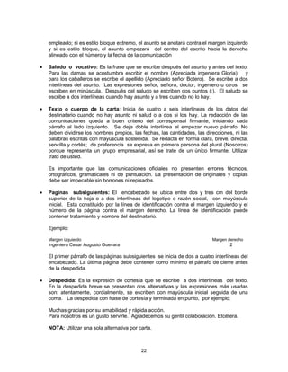 22
empleado; si es estilo bloque extremo, el asunto se anotará contra el margen izquierdo
y si es estilo bloque, el asunto empezará del centro del escrito hacia la derecha
alineado con el número y la fecha de la comunicación
Saludo o vocativo: Es la frase que se escribe después del asunto y antes del texto.
Para las damas se acostumbra escribir el nombre (Apreciada ingeniera Gloria), y
para los caballeros se escribe el apellido (Apreciado señor Botero). Se escribe a dos
interlíneas del asunto. Las expresiones señor, señora, doctor, ingeniero u otros, se
escriben en minúscula. Después del saludo se escriben dos puntos (:). El saludo se
escribe a dos interlíneas cuando hay asunto y a tres cuando no lo hay.
Texto o cuerpo de la carta: Inicia de cuatro a seis interlíneas de los datos del
destinatario cuando no hay asunto ni salud o a dos si los hay. La redacción de las
comunicaciones queda a buen criterio del corresponsal firmante, iniciando cada
párrafo al lado izquierdo. Se deja doble interlínea al empezar nuevo párrafo. No
deben dividirse los nombres propios, las fechas, las cantidades, las direcciones, ni las
palabras escritas con mayúscula sostenida. Se redacta en forma clara, breve, directa,
sencilla y cortés; de preferencia se expresa en primera persona del plural (Nosotros)
porque representa un grupo empresarial, así se trate de un único firmante. Utilizar
trato de usted.
Es importante que las comunicaciones oficiales no presenten errores técnicos,
ortográficos, gramaticales ni de puntuación. La presentación de originales y copias
debe ser impecable sin borrones ni repisados.
Paginas subsiguientes: El encabezado se ubica entre dos y tres cm del borde
superior de la hoja o a dos interlíneas del logotipo o razón social, con mayúscula
inicial. Está constituido por la línea de identificación contra el margen izquierdo y el
número de la página contra el margen derecho. La línea de identificación puede
contener tratamiento y nombre del destinatario.
Ejemplo:
Margen izquierdo Margen derecho
Ingeniero Cesar Augusto Guevara 2
El primer párrafo de las páginas subsiguientes se inicia de dos a cuatro interlíneas del
encabezado. La última página debe contener como mínimo el párrafo de cierre antes
de la despedida.
Despedida: Es la expresión de cortesía que se escribe a dos interlíneas del texto.
En la despedida breve se presentan dos alternativas y las expresiones más usadas
son: atentamente, cordialmente, se escriben con mayúscula inicial seguida de una
coma. La despedida con frase de cortesía y terminada en punto, por ejemplo:
Muchas gracias por su amabilidad y rápida acción.
Para nosotros es un gusto servirle. Agradecemos su gentil colaboración. Etcétera.
NOTA: Utilizar una sola alternativa por carta.
 