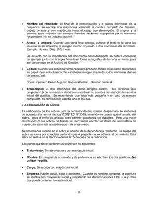 23
Nombre del remitente: Al final de la comunicación y a cuatro interlíneas de la
despedida, se escribe con mayúscula sostenida el nombre completo del firmante,
debajo de éste y con mayúscula inicial el cargo que desempeña. El original y la
primera copia deberán ser siempre firmadas en forma autográfica por el remitente
responsable. No se utilizará facsímil.
Anexo o anexos: Cuando una carta lleva anexos, aunque el texto de la carta los
enuncie serán anotados al margen inferior izquierdo a dos interlíneas del remitente.
Ejemplo: Anexo: Diez (10) hojas.
De acuerdo con la importancia del documento necesariamente se deberá conservar
un ejemplar junto con la copia firmada en forma autográfica de la carta remisora, para
ser conservado en el Archivo de Gestión.
Copias: Cuando sea absolutamente necesario producir copias estas serán elaboradas
en papel copia color blanco. Se escribirá al margen izquierdo a dos interlíneas debajo
de anexos, así:
Copia: Ingeniero Cesar Augusto Guevara Beltrán, Director General
Transcriptor: A dos interlíneas del último renglón escrito, las personas que
proyectaron y / o revisaron y elaboraron escribirán su nombre con mayúscula inicial e
inicial del apellido. Se recomienda usar letra más pequeña y en caso de nombre
compuesto, es conveniente escribir uno de los dos.
7.2.3 Elaboración de sobres
La elaboración de los sobres para la correspondencia externa despachada se elaborará
de acuerdo a la norma técnica ICONTEC N° 3369, teniendo en cuenta que el tamaño del
sobre, para el envió de anexos debe permitir guardarlos sin doblarse. Para una mejor
distribución de los sobres de Manila se recomienda escribir los datos del destinatario en
mayúscula sostenida a interlineación de uno y medio.
Se recomienda escribir en el sobre el nombre de la dependencia remitente. La solapa del
sobre se cierra por completo cuidando que el pegante no se adhiera al documento. Esta
labor se realiza en la Rectoría de las UTS después de la radicación.
Las partes que debe contener un sobre son los siguientes:
Tratamiento: Sin abreviatura y con mayúscula inicial.
Nombre: En mayúscula sostenida y de preferencia se escriben los dos apellidos. No
utilizar negrilla.
Cargo: Se escribe con mayúscula inicial.
Empresa: Razón social, sigla o acrónimo. Cuando es nombre completo, la escritura
se efectúa con mayúscula inicial y respetando las denominaciones Ltda, S.A y otras
que pueda contener la razón social.
 