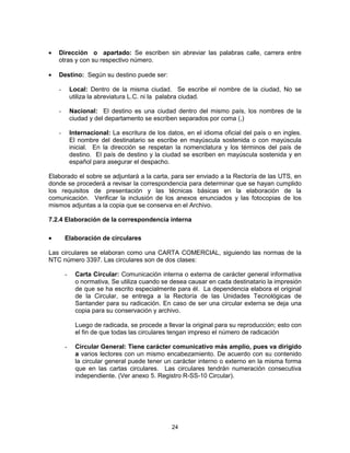 24
Dirección o apartado: Se escriben sin abreviar las palabras calle, carrera entre
otras y con su respectivo número.
Destino: Según su destino puede ser:
- Local: Dentro de la misma ciudad. Se escribe el nombre de la ciudad, No se
utiliza la abreviatura L.C. ni la palabra ciudad.
- Nacional: El destino es una ciudad dentro del mismo país, los nombres de la
ciudad y del departamento se escriben separados por coma (,)
- Internacional: La escritura de los datos, en el idioma oficial del país o en ingles.
El nombre del destinatario se escribe en mayúscula sostenida o con mayúscula
inicial. En la dirección se respetan la nomenclatura y los términos del país de
destino. El país de destino y la ciudad se escriben en mayúscula sostenida y en
español para asegurar el despacho.
Elaborado el sobre se adjuntará a la carta, para ser enviado a la Rectoría de las UTS, en
donde se procederá a revisar la correspondencia para determinar que se hayan cumplido
los requisitos de presentación y las técnicas básicas en la elaboración de la
comunicación. Verificar la inclusión de los anexos enunciados y las fotocopias de los
mismos adjuntas a la copia que se conserva en el Archivo.
7.2.4 Elaboración de la correspondencia interna
Elaboración de circulares
Las circulares se elaboran como una CARTA COMERCIAL, siguiendo las normas de la
NTC número 3397. Las circulares son de dos clases:
- Carta Circular: Comunicación interna o externa de carácter general informativa
o normativa, Se utiliza cuando se desea causar en cada destinatario la impresión
de que se ha escrito especialmente para él. La dependencia elabora el original
de la Circular, se entrega a la Rectoría de las Unidades Tecnológicas de
Santander para su radicación. En caso de ser una circular externa se deja una
copia para su conservación y archivo.
Luego de radicada, se procede a llevar la original para su reproducción; esto con
el fin de que todas las circulares tengan impreso el número de radicación
- Circular General: Tiene carácter comunicativo más amplio, pues va dirigido
a varios lectores con un mismo encabezamiento. De acuerdo con su contenido
la circular general puede tener un carácter interno o externo en la misma forma
que en las cartas circulares. Las circulares tendrán numeración consecutiva
independiente. (Ver anexo 5. Registro R-SS-10 Circular).
 