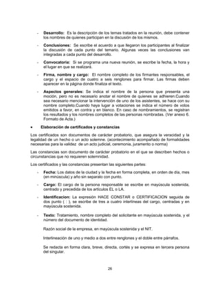 26
- Desarrollo: Es la descripción de los temas tratados en la reunión, debe contener
los nombres de quienes participan en la discusión de los mismos.
- Conclusiones: Se escribe el acuerdo a que llegaron los participantes al finalizar
la discusión de cada punto del temario. Algunas veces las conclusiones van
integradas a cada punto del desarrollo.
- Convocatoria: Si se programa una nueva reunión, se escribe la fecha, la hora y
el lugar en que se realizará.
- Firma, nombre y cargo: El nombre completo de los firmantes responsables, el
cargo y el espacio de cuatro a seis renglones para firmar. Las firmas deben
aparecer en la página donde finaliza el texto.
- Aspectos generales: Se indica el nombre de la persona que presenta una
moción, pero no es necesario anotar el nombre de quienes se adhieren.Cuando
sea necesario mencionar la intervención de uno de los asistentes, se hace con su
nombre completo.Cuando haya lugar a votaciones se indica el número de votos
emitidos a favor, en contra y en blanco. En caso de nombramientos, se registran
los resultados y los nombres completos de las personas nombradas. (Ver anexo 6.
Formato de Acta.)
Elaboración de certificados y constancias
Los certificados son documentos de carácter probatorio, que asegura la veracidad y la
legalidad de un hecho o un acto solemne. (acontecimiento acompañado de formalidades
necesarias para la validez de un acto judicial, ceremonia, juramento o norma)
Las constancias son documento de carácter probatorio en el que se describen hechos o
circunstancias que no requieren solemnidad.
Los certificados y las constancias presentan las siguientes partes:
- Fecha: Los datos de la ciudad y la fecha en forma completa, en orden de día, mes
(en minúscula) y año sin separalo con punto.
- Cargo: El cargo de la persona responsable se escribe en mayúscula sostenida,
centrado y precedida de los artículos EL o LA.
- Identificacion: La expresión HACE CONSTAR o CERTIFICACION seguida de
dos punto ( : ), se escribe de tres a cuatro interlíneas del cargo, centradas y en
mayúscula sostenida.
- Texto: Tratamiento, nombre completo del solicitante en mayúscula sostenida, y el
número del documento de identidad.
Razón social de la empresa, en mayúscula sostenida y el NIT.
Interlineación de uno y medio a dos entre renglones y el doble entre párrafos.
Se redacta en forma clara, breve, directa, cortés y se expresa en tercera persona
del singular.
 