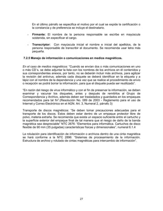 27
En el último párrafo se especifica el motivo por el cual se expide la certificación o
la constancia y de preferencia se incluye el destinatario.
- Firmante: El nombre de la persona responsable se escribe en mayúscula
sostenida, sin expecificar el cargo.
- Transcriptor: Con mayúscula inicial el nombre e inicial del apellidos, de la
persona responsable de transcribir el documento. Se recomienda usar letra más
pequeña.
7.2.5 Manejo de información o comunicaciones en medios magnéticos.
En el caso de medios magnéticos: “Cuando se envían dos o más comunicaciones en uno
o más CD´s, se debe adjuntar la lista con los nombres de los archivos en él contenidos y
sus correspondientes anexos, por tanto, no se deberán incluir más archivos, para agilizar
la revisión del antivirus; además cada disquete se deberá identificar en la etiqueta y a
lápiz con el nombre de la dependencia y una vez que se realice el procedimiento de envío
o recepción se podrá borrar la información, para que el disquete pueda ser reutilizado”.
“En razón del riesgo de virus informático y con el fin de preservar la información, se deben
examinar y vacunar los disquetes, antes y después de remitirlos al Grupo de
Correspondencia y Archivo, además deben ser trasladados y guardados en los empaques
recomendados para tal fin”.(Resolución No. 089 de 2003 - Reglamento para el uso de
Internet y Correo Electrónico en el AGN. Art. 3, Numeral 2, párrafo 3)
Transporte de discos magnéticos: “Se deben tomar precauciones adecuadas para el
transporte de los discos. Estos deben estar dentro de un empaque protector libre de
polvo, materia extraña. Se recomienda que exista un espacio suficiente entre el cartucho y
la superficie exterior del empaque final de tal manera que el riesgo de daño de la banda
magnética sea despreciable” NTC 2676: “Elementos para informática. Cartuchos de disco
flexible de 90 mm (35 pulgadas) características físicas y dimensionales”, numeral 6.1.4
La rotulación para identificación de información o archivos dentro de una cinta magnética
se hará conforme a la NTC 2896: “Sistemas de procesamiento de la información.
Estructura de archivo y rotulado de cintas magnéticas para intercambio de información”.
 