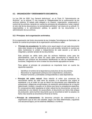 29
8.2. ORGANIZACIÓN Y ORDENAMIENTO DOCUMENTAL
La Ley 594 de 2000 “Ley General deArchivos”, en el Título IV “Administración de
Archivos”, en su artículo 11 nos muestra la “Obligatoriedad de la conformación de los
archivos públicos. El estado está obligado a la creacón, organización, preservación y
control de los archivos, teniendo en cuenta los principios de procedencia y orden original,
el ciclo vital de los documentos y la normatividad archiística”; así mismo en su artículo 12,
responsabiliza a la administración pública, la gestión de los documentos y la
administración de sus archivos.
8.2.1 Principios de la organización archivistica.
En la organización del fondo documental de las Unidades Tecnológicas de Santnader, se
tendrán en cuenta los principios de la organización archivística a saber:
Principio de procedencia: Se define como aquel según el cual cada documento
debe estar situado en la dependencia de la cual procede, teniendo en cuenta que
debe mantenerse la unidad e independencia de cada sección y en este la
integridad y carácter seriado de los documentos.
Este principio es válido tanto para los archivos históricos como para los
administrativos, pues en todos los casos debe reconstruirse la historia de la
Intitución que produce los documentos identificando en ella las dependencias y
funciones, integrando en torno a éstas los documentos agrupados en series.
Para aplicar el principio de procedencia es importante tener en cuenta los
siguientes aspectos:
- Identificar el nombre de la dependencia productora de los documentos.
- Reconstruir la organización jerárquica de la dependencia productora.
- Precisar funciones y actividades correspondientes a cada dependencia.
Principio del orden natural: Hace relación al orden que conservan los
documentos dentro de cada serie de acuerdo a la secuencia que originó el
expediente y en el orden en que se dieron los documentos que materializan las
actuaciones y diligencias encaminadas a la resolución administrativa de un asunto
determinado, iniciado y resuelto en la oficina que tiene la competencia específica.
En consecuencia debe respetarse el orden natural de los documentos, ya que son
producidos en una relación de causa-efecto, el documento con fecha más antigua
de producción, será el primer documento que se encontrará al abrir la carpeta y la
fecha más reciente se encontrará al final de la misma.
Principio de ordenamiento: Se denomina principio de ordenamiento a la
organización que se dá a las carpetas, según una base determinada y siguiendo
una secuencia lógica, por los sistemas alfabético o numérico.
 