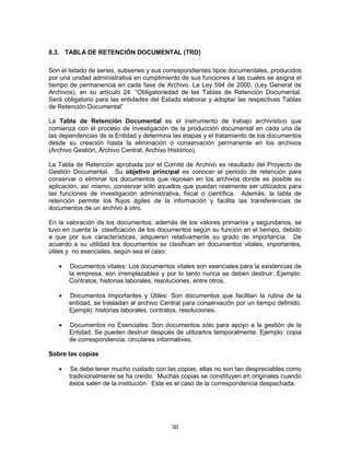 30
8.3. TABLA DE RETENCIÓN DOCUMENTAL (TRD)
Son el listado de series, subseries y sus correspondientes tipos documentales, producidos
por una unidad administrativa en cumplimiento de sus funciones a las cuales se asigna el
tiempo de permanencia en cada fase de Archivo. La Ley 594 de 2000, (Ley General de
Archivos), en su artículo 24: “Obligatoriedad de las Tablas de Retención Documental.
Será obligatorio para las entidades del Estado elaborar y adoptar las respectivas Tablas
de Retención Documental”
La Tabla de Retención Documental es el instrumento de trabajo archivístico que
comienza con el proceso de investigación de la producción documental en cada una de
las dependencias de la Entidad y determina las etapas y el tratamiento de los documentos
desde su creación hasta la eliminación o conservación permanente en los archivos
(Archivo Gestión, Archivo Central, Archivo Histórico).
La Tabla de Retención aprobada por el Comité de Archivo es resultado del Proyecto de
Gestión Documental. Su objetivo principal es conocer el periodo de retención para
conservar o eliminar los documentos que reposan en los archivos donde es posible su
aplicación, así mismo, conservar sólo aquellos que puedan realmente ser utilizados para
las funciones de investigación administrativa, fiscal o científica. Además, la tabla de
retención permite los flujos ágiles de la información y facilita las transferencias de
documentos de un archivo a otro.
En la valoración de los documentos, además de los valores primarios y segundarios, se
tuvo en cuenta la clasificación de los documentos según su función en el tiempo, debido
a que por sus características, adquieren relativamente su grado de importancia. De
acuerdo a su utilidad los documentos se clasifican en documentos vitales, importantes,
útiles y no esenciales, según sea el caso:
Documentos vitales: Los documentos vitales son esenciales para la existencias de
la empresa, son irremplazables y por lo tanto nunca se deben destruir. Ejemplo:
Contratos, historias laborales, resoluciones, entre otros.
Documentos Importantes y Útiles: Son documentos que facilitan la rutina de la
entidad, se trasladan al archivo Central para conservación por un tiempo definido.
Ejemplo: historias laborales, contratos, resoluciones.
Documentos no Esenciales: Son documentos sólo para apoyo a la gestión de la
Entidad. Se pueden destruir después de utilizarlos temporalmente. Ejemplo: copia
de correspondencia, circulares informativas.
Sobre las copias
Se debe tener mucho cuidado con las copias, ellas no son tan despreciables como
tradicionalmente se ha creído. Muchas copias se constituyen en originales cuando
éstos salen de la institución. Este es el caso de la correspondencia despachada.
 