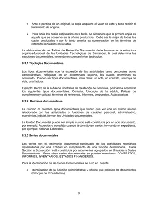 31
Ante la pérdida de un original, la copia adquiere el valor de éste y debe recibir el
tratamiento de original.
Para todos los casos estipulados en la tabla, se considera que la primera copia es
aquella que se conserva en la oficina productora. Debe ser la mejor de todas las
copias producidas y por lo tanto amerita su conservación en los términos de
retención señalados en la tabla.
La elaboración de las Tablas de Retención Documental debe basarse en la estructura
orgánica-funcional de las Unidades Tecnológicas de Santander, la cual determina las
secciones documentales, teniendo en cuenta el nivel jerárquico.
8.3.1 Tipologías Documentales
Los tipos documentales son la expresión de las actividades tanto personales como
administrativas, reflejadas en un determinado soporte, los cuales determinan su
contenido. Pueden ser tipos documentales, entre otros: un acta, un contrato, una hoja de
vida, una factura.
Ejemplo: Dentro de la subserie Contratos de prestación de Servicios, podríamos encontrar
los siguientes tipos documentales: Contrato, fotocopia de la cédula, Pólizas de
cumplimiento y calidad, términos de referencia, Informes, propuestas, Actas alusivas
8.3.2. Unidades documentales
La reunión de diversos tipos documentales que tienen que ver con un mismo asunto
relacionado con las actividades o funciones de carácter personal, administrativo,
económico, judicial, forman las Unidades documentales.
La Unidad Documental puede ser simple cuando está constituida por un solo documento,
por ejemplo: Acuerdos o compleja cuando la constituyen varios, formando un expediente,
por ejemplo: Historias Laborales.
8.3.3 Series documentales
Las series son el testimonio documental continuado de las actividades repetitivas
desarrolladas por una Entidad en cumplimiento de una función determinada. Cada
Sección o Subsección está constituida por documentos agrupados en Unidades y Series
Documentales. Entre otras series documentales se pueden mencionar: CONTRATOS,
INFORMES, INVENTARIOS, ESTADOS FINANCIEROS.
Para la identificación de las Series Documentales se tuvo en cuenta:
Identificación de la Sección Administrativa u oficina que produce los documentos
(Principio de Procedencia).
 