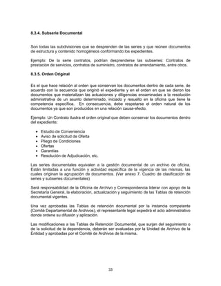 33
8.3.4. Subserie Documental
Son todas las subdivisiones que se desprenden de las series y que reúnen documentos
de estructura y contenido homogéneos conformando los expedientes.
Ejemplo: De la serie contratos, podrían desprenderse las subseries: Contratos de
prestación de servicios, contratos de suministro, contratos de arrendamiento, entre otros.
8.3.5. Orden Original
Es el que hace relación al orden que conservan los documentos dentro de cada serie, de
acuerdo con la secuencia que originó el expediente y en el orden en que se dieron los
documentos que materializan las actuaciones y diligencias encaminadas a la resolución
administrativa de un asunto determinado, iniciado y resuelto en la oficina que tiene la
competencia específica. En consecuencia, debe respetarse el orden natural de los
documentos ya que son producidos en una relación causa-efecto.
Ejemplo: Un Contrato ilustra el orden original que deben conservar los documentos dentro
del expediente:
Estudio de Conveniencia
Aviso de solicitud de Oferta
Pliego de Condiciones
Ofertas
Garantías
Resolución de Adjudicación, etc.
Las series documentales equivalen a la gestión documental de un archivo de oficina.
Están limitadas a una función y actividad específica de la vigencia de las mismas, las
cuales originan la agrupación de documentos. (Ver anexo 7. Cuadro de clasificación de
series y subseries documentales)
Será responsabilidad de la Oficina de Archivo y Correspondencia liderar con apoyo de la
Secretaría General, la elaboración, actualización y seguimiento de las Tablas de retención
documental vigentes.
Una vez aprobadas las Tablas de retención documental por la instancia competente
(Comité Departamental de Archivos), el representante legal expedirá el acto administrativo
donde ordene su difusión y aplicación.
Las modificaciones a las Tablas de Retención Documental, que surjan del seguimiento o
de la solicitud de la dependencia, deberán ser evaluadas por la Unidad de Archivo de la
Entidad y aprobadas por el Comité de Archivos de la misma.
 
