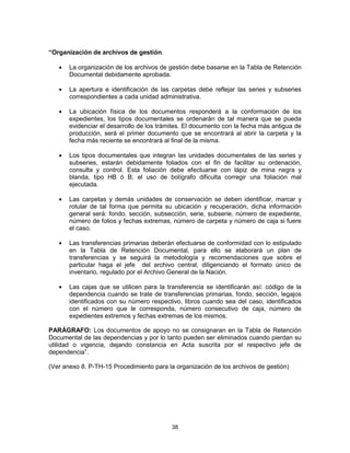 38
“Organización de archivos de gestión.
La organización de los archivos de gestión debe basarse en la Tabla de Retención
Documental debidamente aprobada.
La apertura e identificación de las carpetas debe reflejar las series y subseries
correspondientes a cada unidad administrativa.
La ubicación física de los documentos responderá a la conformación de los
expedientes, los tipos documentales se ordenarán de tal manera que se pueda
evidenciar el desarrollo de los trámites. El documento con la fecha más antigua de
producción, será el primer documento que se encontrará al abrir la carpeta y la
fecha más reciente se encontrará al final de la misma.
Los tipos documentales que integran las unidades documentales de las series y
subseries, estarán debidamente foliados con el fin de facilitar su ordenación,
consulta y control. Esta foliación debe efectuarse con lápiz de mina negra y
blanda, tipo HB ó B; el uso de bolígrafo dificulta corregir una foliación mal
ejecutada.
Las carpetas y demás unidades de conservación se deben identificar, marcar y
rotular de tal forma que permita su ubicación y recuperación, dicha información
general será: fondo, sección, subsección, serie, subserie, número de expediente,
número de folios y fechas extremas, número de carpeta y número de caja si fuere
el caso.
Las transferencias primarias deberán efectuarse de conformidad con lo estipulado
en la Tabla de Retención Documental, para ello se elaborará un plan de
transferencias y se seguirá la metodología y recomendaciones que sobre el
particular haga el jefe del archivo central, diligenciando el formato único de
inventario, regulado por el Archivo General de la Nación.
Las cajas que se utilicen para la transferencia se identificarán así: código de la
dependencia cuando se trate de transferencias primarias, fondo, sección, legajos
identificados con su número respectivo, libros cuando sea del caso, identificados
con el número que le corresponda, número consecutivo de caja, número de
expedientes extremos y fechas extremas de los mismos.
PARÁGRAFO: Los documentos de apoyo no se consignaran en la Tabla de Retención
Documental de las dependencias y por lo tanto pueden ser eliminados cuando pierdan su
utilidad o vigencia, dejando constancia en Acta suscrita por el respectivo jefe de
dependencia”.
(Ver anexo 8. P-TH-15 Procedimiento para la organización de los archivos de gestión)
 