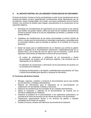 39
9. EL ARCHIVO CENTRAL DE LAS UNIDADES TECNOLÓGICAS DE SANTANDER
El fondo del Archivo Central se forma principalmente a partir de las transferencias de los
archivos de Gestión, es decir, dependencias, coordinaciones, áreas, Decanaturas, etc. de
la Institución, siendo imprescindible, por lo tanto, una buena coordinación entre el Archivo
Central y los archivos de Gestión para trabajar conjuntamente en la consecución de los
siguientes objetivos:
Normalizar los procedimientos de organización de los documentos en las oficinas
para facilitar una gestión rápida y eficaz por parte de las unidades administrativas
durante el periodo inicial en el que los expedientes se tramitan y custodian en las
propias oficinas.
Establecer las transferencias de las series documentales al Archivo Central de
forma y manera que los documentos se mantengan organizados y accesibles para
la comunidad Uteísta y para la sociedad en general, en el contexto en el que se
generaron.
Sentar las bases para el establecimiento de un Sistema que permita la gestión
global e integrada de la documentación institucional, independientemente de su
soporte físico y de la fase del ciclo de vida en que se encuentre, a partir de los
siguientes instrumentos de tratamiento uniforme de los documentos:
- El cuadro de clasificación y codificación de los documentos y Series
Documentales, de acuerdo con la estructura orgánica y las funciones que se
desempeñan en la Institución.
- El calendario de conservación y eliminación de los documentos de acuerdo con
la normativa de la Institución
- El Sistema de Descripción y de Gestión, preferiblemente automatizada, de Tipos
y Series Documentales para describir y recuperar la información.
9.1 Funciones del Archivo Central
Recoger, organizar, custodiar y conservar la documentación que le sea remitida
por los Servicios y Unidades administrativas.
Elaborar los instrumentos para el tratamiento de la documentación, en
colaboración con las distintas Unidades y Secciones.
Gestionar las transferencias documentales de las unidades administrativas.
Aplicar la evaluación y selección de la documentación, de acuerdo con la
normativa establecida por Institución
Gestionar el préstamo de la documentación a los organismos productores y la
consulta de la misma de acuerdo con las normas de acceso a los documentos.
Proporcionar asesoramiento técnico a los archivos de gestión e impulsar
actividades de formación de usuarios.
Facilitar el acceso y difusión del Patrimonio documental de la Institución.
 