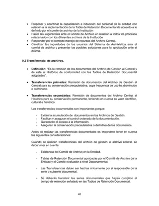 40
Proponer y coordinar la capacitación e inducción del personal de la entidad con
relación a la implementación de la Tabla de Retención Documental de acuerdo a lo
definido por el comité de archivo de la Institución
Hacer las sugerencias ante el Comité de Archivo en relación a todos los procesos
relacionados con los diferentes archivos de la Institución
Responder por el correcto manejo de recursos del Archivo Central.
Canalizar las inquietudes de los usuarios del Sistema de Archivística ante el
comité de archivo y presentar las posibles soluciones para la aprobación ante el
mismo.
9.2 Transferencia de archivos.
Definición: “Es la remisión de los documentos del Archivo de Gestión al Central y
de éste al Histórico de conformidad con las Tablas de Retención Documental
adoptadas”.
Transferencias primarias: Remisión de documentos del Archivo de Gestión al
Central para su conservación precautelativa, cuya frecuencia de uso ha disminuido
o culminado.
Transferencias secundarias: Remisión de documentos del Archivo Central al
Histórico para su conservación permanente, teniendo en cuenta su valor científico,
cultural e histórico.
Las transferencias documentales son importantes porque:
- Evitan la acumulación de documentos en los Archivos de Gestión.
- Facilitan y aseguran el control ordenado de la documentación.
- Garantizan el acceso a la información.
- Aseguran la conservación precautelativa o definitiva de los documentos.
Antes de realizar las transferencias documentales es importante tener en cuenta
las siguientes consideraciones:
Cuando se realicen transferencias del archivo de gestión al archivo central, se
debe tener en cuenta:
- Existencia del Comité de Archivo en la Entidad.
- Tablas de Retención Documental aprobadas por el Comité de Archivo de la
Entidad y el Comité evaluador a nivel Departamental.
- Las Transferencias deben ser hechas únicamente por el responsable de la
serie o subserie documental.
- Se deberán transferir las series documentales que hayan cumplido el
tiempo de retención señalado en las Tablas de Retención Documental.
 