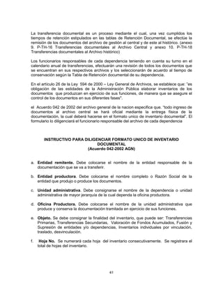 41
La transferencia documental es un proceso mediante el cual, una vez cumplidos los
tiempos de retención estipulados en las tablas de Retención Documental, se efectúe la
remisión de los documentos del archivo de gestión al central y de este al histórico. (anexo
9. P-TH-16 Transferencias documentales al Archivo Central y anexo 10. P-TH-18
Transferencias documentales al Archivo histórico)
Los funcionarios responsables de cada dependencia teniendo en cuenta su turno en el
calendario anual de transferencias, efectuarán una revisión de todos los documentos que
se encuentran en sus respectivos archivos y los seleccionarán de acuerdo al tiempo de
conservación según la Tabla de Retención documental de su dependencia.
En el artículo 26 de la Ley 594 de 2000 – Ley General de Archivos, se establece que: ”es
obligación de las estidades de la Administración Pública elaborar inventarios de los
documentos que produzcan en ejercicio de sus funciones, de manera que se asegure el
control de los documentos en sus diferentes fases".
el Acuerdo 042 de 2002 del archivo general de la nacion especifica que. “todo ingreso de
documentos al archivo central se hará oficial mediante la entrega física de la
documentación, la cual deberá hacerse en el formato unico de inventario documental”. El
formulario lo diligenciará el funcionario responsable del archivo de cada dependencia
INSTRUCTIVO PARA DILIGENCIAR FORMATO UNICO DE INVENTARIO
DOCUMENTAL
(Acuerdo 042-2002 AGN)
a. Entidad remitente. Debe colocarse el nombre de la entidad responsable de la
documentación que se va a transferir.
b. Entidad productora. Debe colocarse el nombre completo o Razón Social de la
entidad que produjo o produce los documentos.
c. Unidad administrativa. Debe consignarse el nombre de la dependencia o unidad
administrativa de mayor jerarquía de la cual dependa la oficina productora.
d. Oficina Productora. Debe colocarse el nombre de la unidad administrativa que
produce y conserva la documentación tramitada en ejercicio de sus funciones.
e. Objeto. Se debe consignar la finalidad del inventario, que puede ser: Transferencias
Primarias, Transferencias Secundarias, Valoración de Fondos Acumulados, Fusión y
Supresión de entidades y/o dependencias, Inventarios individuales por vinculación,
traslado, desvinculación.
f. Hoja No. Se numerará cada hoja del inventario consecutivamente. Se registrara el
total de hojas del inventario.
 