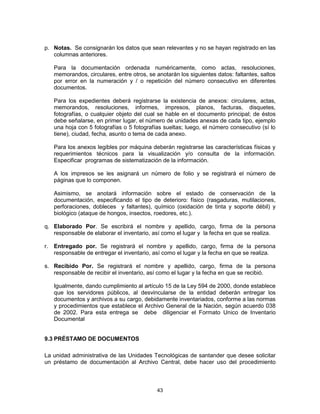 43
p. Notas. Se consignarán los datos que sean relevantes y no se hayan registrado en las
columnas anteriores.
Para la documentación ordenada numéricamente, como actas, resoluciones,
memorandos, circulares, entre otros, se anotarán los siguientes datos: faltantes, saltos
por error en la numeración y / o repetición del número consecutivo en diferentes
documentos.
Para los expedientes deberá registrarse la existencia de anexos: circulares, actas,
memorandos, resoluciones, informes, impresos, planos, facturas, disquetes,
fotografías, o cualquier objeto del cual se hable en el documento principal; de éstos
debe señalarse, en primer lugar, el número de unidades anexas de cada tipo, ejemplo
una hoja con 5 fotografías o 5 fotografías sueltas; luego, el número consecutivo (sí lo
tiene), ciudad, fecha, asunto o tema de cada anexo.
Para los anexos legibles por máquina deberán registrarse las características físicas y
requerimientos técnicos para la visualización y/o consulta de la información.
Especificar programas de sistematización de la información.
A los impresos se les asignará un número de folio y se registrará el número de
páginas que lo componen.
Asimismo, se anotará información sobre el estado de conservación de la
documentación, especificando el tipo de deterioro: físico (rasgaduras, mutilaciones,
perforaciones, dobleces y faltantes), químico (oxidación de tinta y soporte débil) y
biológico (ataque de hongos, insectos, roedores, etc.).
q. Elaborado Por. Se escribirá el nombre y apellido, cargo, firma de la persona
responsable de elaborar el inventario, así como el lugar y la fecha en que se realiza.
r. Entregado por. Se registrará el nombre y apellido, cargo, firma de la persona
responsable de entregar el inventario, así como el lugar y la fecha en que se realiza.
s. Recibido Por. Se registrará el nombre y apellido, cargo, firma de la persona
responsable de recibir el inventario, así como el lugar y la fecha en que se recibió.
Igualmente, dando cumplimiento al artículo 15 de la Ley 594 de 2000, donde establece
que los servidores públicos, al desvincularse de la entidad deberán entregar los
documentos y archivos a su cargo, debidamente inventariados, conforme a las normas
y procedimientos que establece el Archivo General de la Nación, según acuerdo 038
de 2002. Para esta entrega se debe diligenciar el Formato Unico de Inventario
Documental
9.3 PRÉSTAMO DE DOCUMENTOS
La unidad administrativa de las Unidades Tecnológicas de santander que desee solicitar
un préstamo de documentación al Archivo Central, debe hacer uso del procedimiento
 