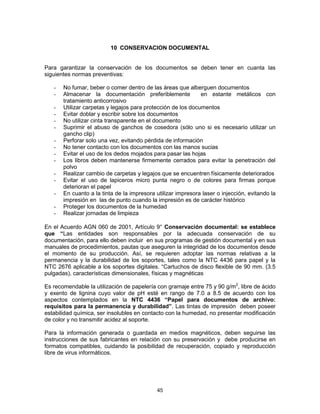 45
10 CONSERVACION DOCUMENTAL
Para garantizar la conservación de los documentos se deben tener en cuanta las
siguientes normas preventivas:
- No fumar, beber o comer dentro de las áreas que alberguen documentos
- Almacenar la documentación preferiblemente en estante metálicos con
tratamiento anticorrosivo
- Utilizar carpetas y legajos para protección de los documentos
- Evitar doblar y escribir sobre los documentos
- No utilizar cinta transparente en el documento
- Suprimir el abuso de ganchos de cosedora (sólo uno si es necesario utilizar un
gancho clip)
- Perforar solo una vez, evitando pérdida de información
- No tener contacto con los documentos con las manos sucias
- Evitar el uso de los dedos mojados para pasar las hojas
- Los libros deben mantenerse firmemente cerrados para evitar la penetración del
polvo
- Realizar cambio de carpetas y legajos que se encuentren físicamente deteriorados
- Evitar el uso de lapiceros micro punta negro o de colores para firmas porque
deterioran el papel
- En cuanto a la tinta de la impresora utilizar impresora laser o injección, evitando la
impresión en las de punto cuando la impresión es de carácter histórico
- Proteger los documentos de la humedad
- Realizar jornadas de limpieza
En el Acuerdo AGN 060 de 2001, Artículo 9° Conservación documental: se establece
que “Las entidades son responsables por la adecuada conservación de su
documentación, para ello deben incluir en sus programas de gestión documental y en sus
manuales de procedimientos, pautas que aseguren la integridad de los documentos desde
el momento de su producción. Así, se requieren adoptar las normas relativas a la
permanencia y la durabilidad de los soportes, tales como la NTC 4436 para papel y la
NTC 2676 aplicable a los soportes digitales. “Cartuchos de disco flexible de 90 mm. (3.5
pulgadas), características dimensionales, físicas y magnéticas
Es recomendable la utilización de papelería con gramaje entre 75 y 90 g/m2
, libre de ácido
y exento de lignina cuyo valor de pH esté en rango de 7.0 a 8.5 de acuerdo con los
aspectos contemplados en la NTC 4436 “Papel para documentos de archivo:
requisitos para la permanencia y durabilidad”. Las tintas de impresión deben poseer
estabilidad química, ser insolubles en contacto con la humedad, no presentar modificación
de color y no transmitir acidez al soporte.
Para la información generada o guardada en medios magnéticos, deben seguirse las
instrucciones de sus fabricantes en relación con su preservación y debe producirse en
formatos compatibles, cuidando la posibilidad de recuperación, copiado y reproducción
libre de virus informáticos.
 