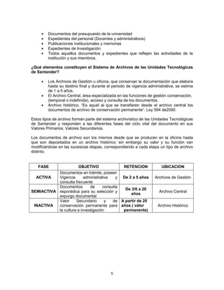 5
Documentos del presupuesto de la universidad
Expedientes del personal (Docentes y administrativos)
Publicaciones institucionales y memorias
Expedientes de Investigación.
Todos aquellos documentos y expedientes que reflejen las actividades de la
institución y sus miembros.
¿Qué elementos constituyen el Sistema de Archivos de las Unidades Tecnológicas
de Santander?
Los Archivos de Gestión u oficina, que conservan la documentación que elabora
hasta su destino final y durante el periodo de vigencia administrativa, se estima
de 1 a 5 años.
El Archivo Central, área especializada en las funciones de gestión conservación,
(temporal o indefinida), acceso y consulta de los documentos.
Archivo histórico, “Es aquél al que se transfieren desde el archivo central los
documentos de archivo de conservación permanente”. Ley 594 de2000.
Estos tipos de archivo forman parte del sistema archivístico de las Unidades Tecnológicas
de Santander y responden a las diferentes fases del ciclo vital del documento en sus
Valores Primarios, Valores Secundarios.
Los documentos de archivo son los mismos desde que se producen en la oficina hasta
que son depositados en un archivo histórico; sin embargo su valor y su función van
modificándose en las sucesivas etapas, correspondiendo a cada etapa un tipo de archivo
distinto.
FASE OBJETIVO RETENCION UBICACION
ACTIVA
Documentos en trámite, poseen
Vigencia administrativa y
consulta frecuente
De 2 a 5 años Archivos de Gestión
SEMIACTIVA
Documentos de consulta
esporádica para su selección y
expurgo documental
De 3/6 a 20
años
Archivo Central
INACTIVA
Valor Secundario y de
conservación permanente para
la cultura e investigación
A partir de 20
años ( valor
permanente)
Archivo Histórico
 