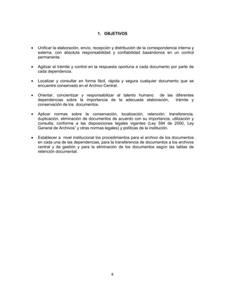 6
1. OBJETIVOS
Unificar la elaboración, envío, recepción y distribución de la correspondencia interna y
externa, con absoluta responsabilidad y confiabilidad basándonos en un control
permanente.
Agilizar el trámite y control en la respuesta oportuna a cada documento por parte de
cada dependencia.
Localizar y consultar en forma fácil, rápida y segura cualquier documento que se
encuentre conservado en el Archivo Central.
Orientar, concientizar y responsabilizar al talento humano de las diferentes
dependencias sobre la importancia de la adecuada elaboración, trámite y
conservación de los documentos.
Aplicar normas sobre la conservación, localización, retención, transferencia,
duplicación, eliminación de documentos de acuerdo con su importancia, utilización y
consulta, conforme a las disposiciones legales vigentes (Ley 594 de 2000, Ley
General de Archivos” y otras normas legales) y políticas de la institución.
Establecer a nivel institucional los procedimientos para el archivo de los documentos
en cada una de las dependencias, para la transferencia de documentos a los archivos
central y de gestión y para la eliminación de los documentos según las tablas de
retención documental.
 