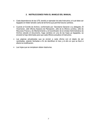 7
2. INSTRUCCIONES PARA EL MANEJO DEL MANUAL
Cada dependencia de las UTS, tendrá un ejemplar de este Instructivo; el cual debe ser
legajado en folder tamaño carta de tal forma que permita futuros cambios.
Cuando el Comité de Archivo, conformado por: Secretaría General o su delegado, El
Vicerrector, Jefe Oficina Asesora de Planeación, Jefe de la Oficina Jurídica, Jefe de
Recursos Físicos y de Mantenimiento y el Coordinador de la Unidad Administrativa de
Archivo estudie el documento, haga cambios en una de las hojas ya legajadas, se
enviará la hoja reformada para que cada Oficina actualice el Instructivo.
Las páginas actualizadas que se envíen a cada oficina con el objeto de ser
cambiadas, estarán fechadas a fin de identificar el mes y el año en que se llevó a
efecto la modificación.
Las hojas que se remplacen deben destruirse.
 