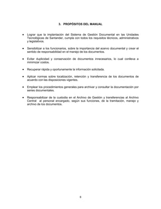 8
3. PROPÓSITOS DEL MANUAL
Lograr que la implantación del Sistema de Gestión Documental en las Unidades
Tecnológicas de Santander, cumpla con todos los requisitos técnicos, administrativos
y legislativos.
Sensibilizar a los funcionarios, sobre la importancia del acervo documental y crear el
sentido de responsabilidad en el manejo de los documentos.
Evitar duplicidad y conservación de documentos innecesarios, lo cual conlleva a
minimizar costos.
Recuperar rápida y oportunamente la información solicitada.
Aplicar normas sobre localización, retención y transferencia de los documentos de
acuerdo con las disposiciones vigentes.
Emplear los procedimientos generales para archivar y consultar la documentación por
series documentales.
Responsabilizar de la custodia en el Archivo de Gestión y transferencias al Archivo
Central al personal encargado, según sus funciones, de la tramitación, manejo y
archivo de los documentos.
 