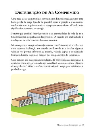Distribuição de Ar Comprimido
Uma rede de ar comprimido corretamente dimensionada garante uma
baixa perda de carga (queda de pressão) entre a geração e o consumo,
resultando num suprimento de ar adequado aos usuários, além de uma
significativa economia de energia.
Sempre que possível, interligue entre si as extremidades da rede de ar, a
fim de facilitar a equalização das pressões. O circuito em anel fechado é
um lay-out de rede correto e bastante comum.
Mesmo que o ar comprimido seja tratado, convém construir a rede com
uma pequena inclinação no sentido do fluxo de ar e instalar algumas
válvulas nos pontos inferiores da mesma, visando captar o condensado
formado durante eventuais paradas dos equipamentos de tratamento.
Com relação aos materiais da tubulação, dê preferência aos resistentes à
oxidação, como aço galvanizado, aço inoxidável, alumínio, cobre e plásticos
de engenharia. Utilize também conexões de raio longo para minimizar a
perda de carga.

Manual de Ar Comprimido // 47

 