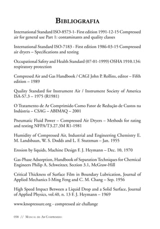 Bibliografia
International Standard ISO-8573-1- First edition 1991-12-15 Compressed
air for general use Part 1: contaminants and quality classes
International Standard ISO-7183 - First edition 1986-03-15 Compressed
air dryers – Specifications and testing
Occupational Safety and Health Standard (07-01-1999) OSHA 1910.134:
respiratory protection
Compresed Air and Gas Handbook / CAGI John P. Rollins, editor – Fifth
edition – 1989
Quality Standard for Instrument Air / Instrument Society of America
ISA-S7.3 – 1975 (R1981)
O Tratamento de Ar Comprimido Como Fator de Redução de Custos na
Indústria – CSAG – ABIMAQ – 2001
Pneumatic Fluid Power – Compressed Air Dryers – Methods for rating
and testing NFPA/T3.27.3M R1-1981
Humidity of Compressed Air, Industrial and Engineering Chemistry E.
M. Landsbaun, W. S. Dodds and L. F. Stutzman – Jan. 1955
Erosion by liquids, Machine Design F. J. Heymann – Dec. 10, 1970
Gas-Phase Adsorption, Handbook of Separation Techniques for Chemical
Engineers Philip A. Schweitzer, Section 3.1, McGraw-Hill
Critical Thickness of Surface Film in Boundary Lubrication, Journal of
Applied Mechanics I-Ming Feng and C. M. Chang – Sep. 1956
High Speed Impact Between a Liquid Drop and a Solid Surface, Journal
of Applied Physics, vol.40, n. 13 F. J. Heymann – 1969
www.knopressure.org - compressed air challange
058 // Manual de Ar Comprimido

 