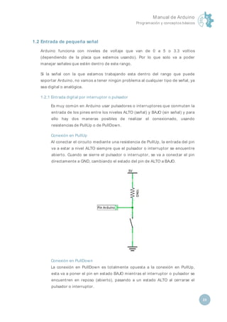 M anual de Arduino
Programación y conceptos básicos
25
1.2 Entrada de pequeña señal
Arduino funciona con niveles de voltaje que van de 0 a 5 o 3.3 voltios
(dependiendo de la placa que estemos usando). Por lo que solo va a poder
manejar señales que estén dentro de este rango.
Si la señal con la que estamos trabajando esta dentro del rango que puede
soportar Arduino, no vamos a tener ningún problema al cualquier tipo de señal, ya
sea digital o analógica.
1.2.1 Entrada digital por interruptor o pulsador
Es muy común en Arduino usar pulsadores o interruptores que conmuten la
entrada de los pines entre los niveles ALTO (señal) y BAJO (sin señal) y para
ello hay dos maneras posibles de realizar el conexionado, usando
resistencias de PullUp o de PullDown.
Conexión en PullUp
Al conectar el circuito mediante una resistencia de PullUp, la entrada del pin
va a estar a nivel ALTO siempre que el pulsador o interruptor se encuentre
abierto. Cuando se sierre el pulsador o interruptor, se va a conectar el pin
directamente a GND, cambiando el estado del pin de ALTO a BAJO.
Conexión en PullDown
La conexión en PullDown es totalmente opuesta a la conexión en PullUp,
esta va a poner el pin en estado BAJO mientras el interruptor o pulsador se
encuentren en reposo (abierto), pasando a un estado ALTO al cerrarse el
pulsador o interruptor.
 