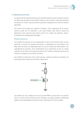M anual de Arduino
Programación y conceptos básicos
27
1.3 Salidas de potencia
La mayoría de las veces tendremos que controlar elementos que requieren más de
los 40mA que es capaz de suministrar cada pin como máximo, para ello debemos
de colocar un "driver" que suministre la potencia necesaria con el nivel de tensión
adecuado.
En función de la carga que vayamos a colocar y de la regulación de la misma,
vamos a optar por un elemento u otro para realizar este control, siendo los
elementos más comunes para dicho control los mosfet de potencia, relés y
transistores en configuración darlington.
M osfet de potencia
Los mosfet de potencia se han popularizado mucho en los últimos años, ya que
permiten el control de grandes corrientes y velocidades de conmutación muy
altas, esto los hace muy adecuados para su uso en fuentes de alimentación y en
reguladores de potencia. Otra característica muy importante es que no tienen
consumo de corriente en la puerta (se activan por tensión), haciendo que el pin de
Arduino no tenga que suministrar corriente.
Los mosfet se comportan como interruptores, cuando se aplica una tensión a la
puerta permiten el paso de corriente a través de él.
Los mosfet son muy usados junto con los pines PWM , ya que esto va a permitir
tener un control de la potencia que se entrega a la carga, pudiendo pudiéndose
adaptar a las necesidades de cada momento cambiando el ciclo de trabajo.
 