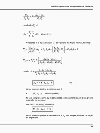 NC S , NL (1 + 8)
ELSL
Ec Sc
sendo (1 + ô) = 1
N c = ^ . N l + E c S c 5(11)
E
1. S,
Colocando (I) e (II) na equação (1) de equilíbrio das forças internas, teremos:
NL +
EASA
.NL
L E T S L
+ EASA 8 + EC SC
. NL
L E L S L
+ ECSC 8 = 0
NL = - ElSl 8.
EA SA + Ec Sc
E
i. SL +EA SA + Ec Sc
sendo: K = E
*S
a+E
cs
c
El Sl + EaSa + Ec Sc
NL = -K.EL.SL.Ò (
M
D
sendo k sempre positivo e menor do que 1:
e (El . SL . õ) sempre positivo,
N l será sempre negativa ou de compressão no revestimento devido à sua própria
expansão por umidade.
Colocando (III) em (I), obteremos:
NA = E A . S A . ô . ( 1 - k )
sendo k sempre positivo e menor do que 1, NA será sempre positiva e de tração
na argamassa.
 