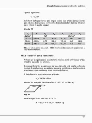 - para a argamassa:
eA = 2,5 cm
Calculando as forças internas para largura unitária e as tensões co-respondentes
para três tipos de argamassa com módulos de elasticidade bem distintos, obtiveram-
se os valores do quadro a seguir.
Quadro 14
Na Nc
Kgf/cm2
Kgf Kgf/cm2
140.000 -112,96 21,72 91,24 -161,37 8,69 13,03
50.000 -111,34 8,73 102,61 -159,06 3,49 14,66
10.500 -110,49 1,94 108,55 -157,84 0,78 15,51
Obs.: os valores acima são para S = 0,0006 mm/mm e são diretamente p'oporcionais ao
valor deste inchamento.
11.3.2 - Correlação c o m o cisalhamento
Note-se que a argamassa de assentamento funciona como um freio que tende a
impedir a expansão por umidade.
Consequentemente, a argamassa de assentamento está sujeita a elevadas
tensões de cisalhamento que poderão superar a resistência ao cisalhamento da
argamassa, o que ocasionaria o seu rompimento interno.
A título ilustrativo se considerarmos a tensão:
oL = 157,84 kgf/cm2
atuando em uma peça com dimensões 10 x 10 x 0,7 cm (Fig. 36).
/ T "
Fig. 36
Em sua seção atuará uma força F = o . S
F = 157,84 x 10 x 0,7 = 1.104,88 kgf
 