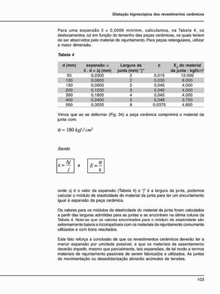 Para uma expansão Ô = 0,0006 mm/mm, calculamos, na Tabela 4, os
deslocamentos Ad em função do tamanho das peças cerâmicas, os quais teriam
de ser absorvidos pelo material de rejuntamento. Para peças retangulares, utilizar
a maior dimensão.
Tabela 4
d (mm) expansão = Largura da e Ea do material
A
6 . d = Aj (mm) junta (mm) "j" da junta - kgf/cm2
50 0,0300 2 0,015 12.000
100 0,0600 2 0,030 6.000
150 0,0900 2 0,045 4.000
200 0,1200 3 0,040 4.500
300 0,1800 4 0,045 4.000
400 0,2400 5 0,048 3.750
500 0,3000 8 0,0375 4.800
Vimos que ao se deformar (Fig. 34) a peça cerâmica comprimirá o material da
junta com:
O = 180 kgf/cm2
Sendo
e
onde Aj é o valor da expansão (Tabela 4) e "j" é a largura da junta, podemos
calcular o módulo de elasticidade do material da junta para ter um encurtamento
igual à expansão da peça cerâmica.
Os valores para os módulos de elasticidade do material da junta foram calculados
a partir das larguras admitidas para as juntas e se encontram na última coluna da
Tabela 4. Note-se que os valores encontrados para o módulo de elasticidade são
extremamente baixos e incompatíveis com os materiais de rejuntamento comumente
utilizados e com bons resultados.
Este fato reforça a conclusão de que os revestimentos cerâmicos deverão ter a
menor expansão por umidade possível, e que os materiais de assentamento
deverão impedir, mesmo que parcialmente, tais expansões, de tal modo a termos
materiais de rejuntamento passíveis de serem fabricados e utilizados. As juntas
de movimentação ou dessolidarização aliviarão acúmulos de tensões.
 