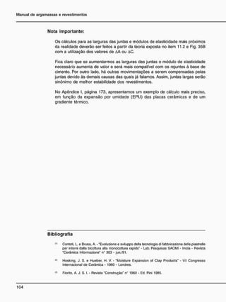 N o t a i m p o r t a n t e :
Os cálculos para as larguras das juntas e módulos de elasticidade mais próximos
da realidade deverão ser feitos a partir da teoria exposta no item 11.2 e Fig. 35B
com a utilização dos valores de AA ou AC.
Fica claro que se aumentarmos as larguras das juntas o módulo de elasticidade
necessário aumenta de valor e será mais compatível com os rejuntes à base de
cimento. Por outro lado, há outras movimentações a serem compensadas pelas
juntas devido às demais causas das quais já falamos. Assim, juntas largas serão
sinônimo de melhor estabilidade dos revestimentos.
No Apêndice I, página 173, apresentamos um exemplo de cálculo mais preciso,
em função da expansão por umidade (EPU) das placas cerâmicas e de um
gradiente térmico.
B i b l i o g r a f i a
Contoti. L. e Brusa, A. - "Evoluzione e sviluppo delia tecnologia di fabbricazione delle piastrelle
per interni dalla bicottura alia monocottura rapida" - Lab. Pesquisas SACMI - Imola - Revista
"Cerâmica Informazione" n° 303 - jun./91.
<
*
> Hosking, J. S. e Hueber, H. V. - "Moisture Expansion of Clay Products" - VII Congresso
Internacional de Cerâmica • 1960 - Londres.
<
3
> Fiorito, A. J. S. I. - Revista "Construção" n° 1960 - Ed. Pini 1985.
 