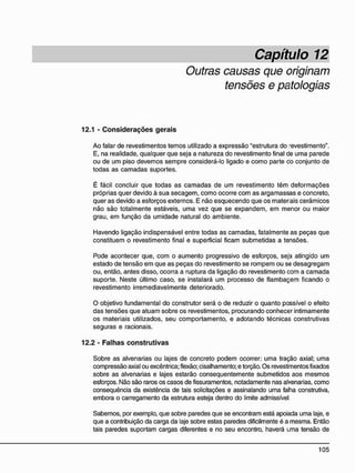 Capítulo 12
Outras causas que originam
tensões e patologias
12.1 - C o n s i d e r a ç õ e s g e r a i s
Ao falar de revestimentos temos utilizado a expressão "estrutura do -evestimento".
E, na realidade, qualquer que seja a natureza do revestimento final de uma parede
ou de um piso devemos sempre considerá-lo ligado e como parte co conjunto de
todas as camadas suportes.
É fácil concluir que todas as camadas de um revestimento têm deformações
próprias quer devido à sua secagem, como ocorre com as argamassas e concreto,
quer as devido a esforços externos. E não esquecendo que os materiais cerâmicos
não são totalmente estáveis, uma vez que se expandem, em menor ou maior
grau, em função da umidade natural do ambiente.
Havendo ligação indispensável entre todas as camadas, fatalmente as peças que
constituem o revestimento final e superficial ficam submetidas a tensões.
Pode acontecer que, com o aumento progressivo de esforços, seja atingido um
estado de tensão em que as peças do revestimento se rompem ou se desagregam
ou, então, antes disso, ocorra a ruptura da ligação do revestimento com a camada
suporte. Neste último caso, se instalará um processo de flambaçem ficando o
revestimento irremediavelmente deteriorado.
O objetivo fundamental do construtor será o de reduzir o quanto possível o efeito
das tensões que atuam sobre os revestimentos, procurando conhecer intimamente
os materiais utilizados, seu comportamento, e adotando técnicas construtivas
seguras e racionais.
12.2 - F a l h a s c o n s t r u t i v a s
Sobre as alvenarias ou lajes de concreto podem ocorrer: uma tração axial; uma
compressão axial ou excêntrica; flexão; cisalhamento; e torção. Os revestimentos fixados
sobre as alvenarias e lajes estarão consequentemente submetidos aos mesmos
esforços. Não são raros os casos de fissuramentos, notadamente nas alvenarias, como
conseqüência da existência de tais solicitações e assinalando uma falha construtiva,
embora o carregamento da estrutura esteja dentro do limite admissível.
Sabemos, por exemplo, que sobre paredes que se encontram está apoiada uma laje, e
que a contribuição da carga da laje sobre estas paredes dificilmente é a mesma. Então
tais paredes suportam cargas diferentes e no seu encontro, haverá uma tensão de
 