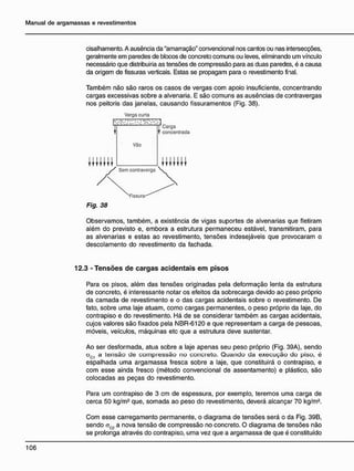 cisalhamento. A ausência da "amarração" convencional nos cantos ou nas intersecções,
geralmente em paredes de blocos de concreto comuns ou leves, eliminando um vínculo
necessário que distribuiria as tensões de compressão para as duas paredes, é a causa
da origem de fissuras verticais. Estas se propagam para o revestimento final.
Também não são raros os casos de vergas com apoio insuficiente, concentrando
cargas excessivas sobre a alvenaria. E são comuns as ausências de contravergas
nos peitoris das janelas, causando fissuramentos (Fig. 38).
Verga curta
Fig. 38
Observamos, também, a existência de vigas suportes de alvenarias que fletiram
além do previsto e, embora a estrutura permaneceu estável, transmitiram, para
as alvenarias e estas ao revestimento, tensões indesejáveis que provocaram o
descolamento do revestimento da fachada.
12.3 - T e n s õ e s d e c a r g a s a c i d e n t a i s e m p i s o s
Para os pisos, além das tensões originadas pela deformação lenta da estrutura
de concreto, é interessante notar os efeitos da sobrecarga devido ao peso próprio
da camada de revestimento e o das cargas acidentais sobre o revestimento. De
fato, sobre uma laje atuam, como cargas permanentes, o peso próprio da laje, do
contrapiso e do revestimento. Há de se considerar também as cargas acidentais,
cujos valores são fixados pela NBR-6120 e que representam a carga de pessoas,
móveis, veículos, máquinas etc que a estrutura deve sustentar.
Ao ser desformada, atua sobre a laje apenas seu peso próprio (Fig. 39A), sendo
oc1 a tensão de compressão no concreto. Quando da execução do piso, é
espalhada uma argamassa fresca sobre a laje, que constituirá o contrapiso, e
com esse ainda fresco (método convencional de assentamento) e plástico, são
colocadas as peças do revestimento.
Para um contrapiso de 3 cm de espessura, por exemplo, teremos uma carga de
cerca 50 kg/m2
que, somada ao peso do revestimento, deverá alcançar 70 kg/m2
.
Com esse carregamento permanente, o diagrama de tensões será o da Fig. 39B,
sendo cC2 a nova tensão de compressão no concreto. O diagrama de tensões não
se prolonga através do contrapiso, uma vez que a argamassa de que é constituído
 