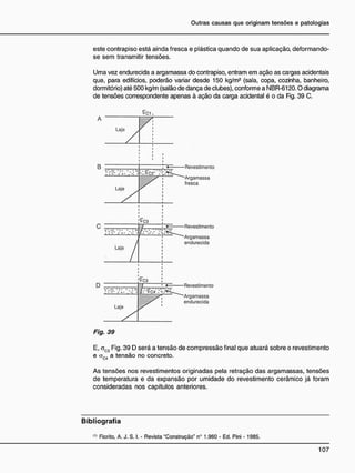 Outras causas que originam tensões e patologias
este contrapiso está ainda fresca e plástica quando de sua aplicação, deformando-
se sem transmitir tensões.
Uma vez endurecida a argamassa do contrapiso, entram em ação as cargas acidentais
que, para edifícios, poderão variar desde 150 kg/m2
(sala, copa, cozinha, banheiro,
dormitório) até 500 kg/m (salão de dança de clubes), conforme a NBR-6120.0 diagrama
de tensões correspondente apenas à ação da carga acidental é o da Fig. 39 C.
A
<Tci
Lajo^^,
i
i i
i
Revestimento
Argamassa
fresca
Revestimento
Argamassa
endurecida
Revestimento
Argamassa
endurecida
Fig. 39
E, aC3 Fig. 39 D será a tensão de compressão final que atuará sobre o revestimento
e a_. a tensão no concreto.
C4
As tensões nos revestimentos originadas pela retração das argamassas, tensões
de temperatura e da expansão por umidade do revestimento cerâmico já foram
consideradas nos capítulos anteriores.
B i b l i o g r a f i a
(1)
Fiorito, A. J. S. I. - Revista "Construção" n° 1.960 - Ed. Pini - 1985.
 