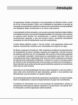 Introdução
/4s argamassas colantes começaram a ser pesquisadas nos Estados Unidos, a partir
do fim da II Guerra Mundial (1.945), com a finalidade de racionalizar o$ serviços de
colocação de revestimentos cerâmicos e oferecer aos consumidores uma alta qualidade
nas instalações destes revestimentos a um menor custo possível.
A racionalização se fazia necessária, uma vez que o processo tradicional exigia múltiplos
e simultâneos serviços, provocando indesejável lentidão. Por outro lado, como veremos
no capítulo sobre tensões nos revestimentos, o método Tradicional requeria
conhecimentos especiais, o que nem sempre ocorria, resultando imperfeições
causadoras de vida útil relativamente curta dos revestimentos.
A partir desses objetivos surgiu o "dry-set mortar", uma argamassa colante para
assentar revestimentos cerâmicos sem necessidade de imergi-los em água.
No Brasil, a pesquisa foi iniciada em 1964, motivada por problemas de descolamentos
de revestimentos de pisos e paredes, causados por inesperado e elevado consumo
de materiais cerâmicos que, em contrapartida, não encontrou mão-de-obra preparada
e em quantidade necessária. Improvisaram-se assentadores para fazer frente aos
cronogramas das obras. Argamassas muito ricas em cimento e espessas e processos
de assentamento inadequados proliferaram. A pressa em concluir os serviços acabou
por eliminar as tão necessárias juntas entre as peças; as juntas de movimentação; e,
desconheceram-se asjuntas estruturais quando existentes, passando os revestimentos
sobre elas de modo contínuo.
Descuidou-se da impermeabilização dos pisos sobre terraplenos e usou-se entulho e
areia unida como enchimento de lajes rebaixadas, gerando o novo problema das
eflorescências, que terá também um capítulo especial.
Os conhecimentos da arte e técnica de revestir foram se perdendo e, na mesma medida,
foram se multiplicando os casos de desprendimento de peças dos revestimentos.
O problema foi solucionado com um novo processo de assentamento, colando os
revestimentos sobre bases já estáveis, inspirado no"dry-set mortar". Por volta de 1971,
foi introduzida a primeira argamassa colante brasileira.
 