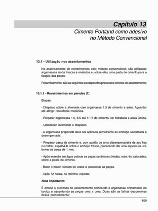 Capítulo 13
Cimento Portland como adesivo
no Método Convencional
13.1 - Utilização n o s a s s e n t a m e n t o s
No assentamento de revestimentos pelo método convencional, são utilizadas
argamassas ainda frescas e niveladas e, sobre elas, uma pasta de cimento para a
fixação das peças.
Resumidamente, são as seguintes as etapas dos processos corretos de assentamento:
13.1.1 - Revestimentos e m paredes (1)
Etapas:
- Chapisco sobre a alvenaria com argamassa 1:3 de cimento e areia. Aguardar
até atingir resistência mecânica.
- Preparar argamassa 1:0, 5:5 até 1:1:7 de cimento, cal hidratada e areia úmida.
- Umedecer levemente o chapisco.
- A argamassa preparada deve ser aplicada semelhante ao emboço, sarrafeada e
desempenada.
- Preparar pasta de cimento e, com auxílio de uma desempenadeira de aço lisa
ou colher, espalhá-la sobre o emboço fresco, procurando dar uma espessura uni-
forme de cerca de 1 mm.
- Após imersão em água colocar as peças cerâmicas úmidas, mas rão saturadas,
sobre a pasta de cimento.
- Bater o maior número de vezes e posicionar as peças.
- Após 72 horas, no mínimo, rejuntar.
Nota importante:
É errado o processo de assentamento colocando a argamassa diretamente no
tardoz e assentando as peças uma a uma. Duas são as falhas decorrentes
desse procedimento:
 
