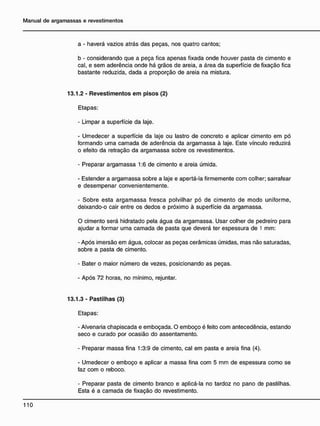 a - haverá vazios atrás das peças, nos quatro cantos;
b - considerando que a peça fica apenas fixada onde houver pasta de cimento e
cal, e sem aderência onde há grãos de areia, a área da superfície de fixação fica
bastante reduzida, dada a proporção de areia na mistura.
13.1.2 - Revestimentos e m pisos (2)
Etapas:
- Limpar a superfície da laje.
- Umedecer a superfície da laje ou lastro de concreto e aplicar cimento em pó
formando uma camada de aderência da argamassa à laje. Este vínculo reduzirá
o efeito da retração da argamassa sobre os revestimentos.
- Preparar argamassa 1:6 de cimento e areia úmida.
- Estender a argamassa sobre a laje e apertá-la firmemente com colher; sarrafear
e desempenar convenientemente.
- Sobre esta argamassa fresca polvilhar pó de cimento de modo uniforme,
deixando-o cair entre os dedos e próximo à superfície da argamassa.
O cimento será hidratado pela água da argamassa. Usar colher de pedreiro para
ajudar a formar uma camada de pasta que deverá ter espessura de 1 mm:
- Após imersão em água, colocar as peças cerâmicas úmidas, mas não saturadas,
sobre a pasta de cimento.
- Bater o maior número de vezes, posicionando as peças.
- Após 72 horas, no mínimo, rejuntar.
1 3 . 1 . 3 - P a s t i l h a s (3)
Etapas:
- Alvenaria chapiscada e emboçada. O emboço é feito com antecedência, estando
seco e curado por ocasião do assentamento.
- Preparar massa fina 1:3:9 de cimento, cal em pasta e areia fina (4).
- Umedecer o emboço e aplicar a massa fina com 5 mm de espessura como se
faz com o reboco.
- Preparar pasta de cimento branco e aplicá-la no tardoz no pano de pastilhas.
Esta é a camada de fixação do revestimento.
 