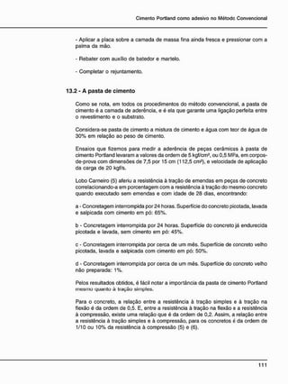 - Aplicar a placa sobre a camada de massa fina ainda fresca e pressionar com a
palma da mão.
- Rebater com auxílio de batedor e martelo.
- Completar o rejuntamento.
13.2 - A p a s t a d e c i m e n t o
Como se nota, em todos os procedimentos do método convencional, a pasta de
cimento é a camada de aderência, e é ela que garante uma ligação perfeita entre
o revestimento e o substrato.
Considera-se pasta de cimento a mistura de cimento e água com teor de água de
30% em relação ao peso de cimento.
Ensaios que fizemos para medir a aderência de peças cerâmicas à pasta de
cimento Portland levaram a valores da ordem de 5 kgf/cm2
, ou 0,5 MPa, em corpos-
de-prova com dimensões de 7,5 por 15 cm (112,5 cm2
), e velocidade de aplicação
da carga de 20 kgf/s.
Lobo Carneiro (5) aferiu a resistência à tração de emendas em peças de concreto
correlacionando-a em porcentagem com a resistência à tração do mesmo concreto
quando executado sem emendas e com idade de 28 dias, encontrando:
a - Concretagem interrompida por 24 horas. Superfície do concreto picotada, lavada
e salpicada com cimento em pó: 65%.
b - Concretagem interrompida por 24 horas. Superfície do concreto já endurecida
picotada e lavada, sem cimento em pó: 45%.
c - Concretagem interrompida por cerca de um mês. Superfície de concreto velho
picotada, lavada e salpicada com cimento em pó: 50%.
d - Concretagem interrompida por cerca de um mês. Superfície do concreto velho
não preparada: 1%.
Pelos resultados obtidos, é fácil notar a importância da pasta de cimento Portland
mesmo quanto à tração simples.
Para o concreto, a relação entre a resistência à tração simples e à tração na
flexão é da ordem de 0,5. E, entre a resistência à tração na flexão e a resistência
à compressão, existe uma relação que é da ordem de 0,2. Assim, a relação entre
a resistência à tração simples e à compressão, para os concretos é da ordem de
1/10 ou 10% da resistência à compressão (5) e (6).
 