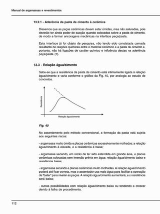 13.2.1 - Aderência da pasta de cimento à cerâmica
Dissemos que as peças cerâmicas devem estar úmidas, mas não saturadas, pois
deverão ter ainda poder de sucção quando colocadas sobre a pasta de cimento,
de modo a formar ancoragens mecânicas na interface peça/pasta.
Esta interface já foi objeto de pesquisa, não tendo sido constatada camada
resultante de reações químicas entre o material cerâmico e a pasta de cimento e,
portanto, não há ligações de caráter químico e influência destas na aderência
peça/pasta (7).
13.3 - R e l a ç ã o á g u a / c i m e n t o
Sabe-se que a resistência da pasta de cimento está intimamente ligada à relação
água/cimento e varia conforme o gráfico da Fig. 40, por analogia ao estudo de
concretos.
Fig. 40
No assentamento pelo método convencional, a formação da pasta está sujeita
aos seguintes riscos:
- argamassa muito úmida e placas cerâmicas excessivamente molhadas: a relação
água/cimento é elevada, e a resistência é baixa;
- argamassa secando, em razão de ter sido estendida em grande área, e placas
cerâmicas colocadas sem imersão prévia em água: relação água/cimento baixa e
resistência baixa;
- argamassa secando e placas cerâmicas muito molhadas. A relação água/cimento
poderá até ficar correta, mas o assentador usa mais água para facilitara operação
de "bater" para nivelar as peças. A relação água/cimento aumentará, e a resistência
será baixa;
- outras possibilidades com relação água/cimento baixa ou tendendo a crescer
devido à falha de procedimento.
 