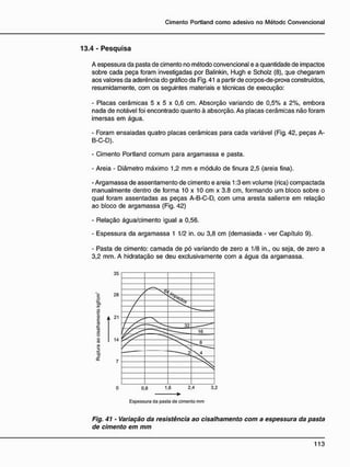 1 3 . 4 - P e s q u i s a
A espessura da pasta de cimento no método convencional e a quantidade de impactos
sobre cada peça foram investigadas por Balinkin, Hugh e Scholz (8), que chegaram
aos valores da aderência do gráfico da Fig. 41 a partir de corpos-de-prova construídos,
resumidamente, com os seguintes materiais e técnicas de execução:
- Placas cerâmicas 5 x 5 x 0,6 cm. Absorção variando de 0,5% a 2%, embora
nada de notável foi encontrado quanto à absorção. As placas cerâmicas não foram
imersas em água.
- Foram ensaiadas quatro placas cerâmicas para cada variável (Fig. 42, peças A-
B-C-D).
- Cimento Portland comum para argamassa e pasta.
- Areia - Diâmetro máximo 1,2 mm e módulo de finura 2,5 (areia fina).
- Argamassa de assentamento de cimento e areia 1:3 em volume (rica) compactada
manualmente dentro de forma 10 x 10 cm x 3.8 cm, formando um bloco sobre o
qual foram assentadas as peças A-B-C-D, com uma aresta salien:e em relação
ao bloco de argamassa (Fig. 42)
- Relação água/cimento igual a 0,56.
- Espessura da argamassa 1 1/2 in. ou 3,8 cm (demasiada - ver Capítulo 9).
- Pasta de cimento: camada de pó variando de zero a 1/8 in., ou seja, de zero a
3,2 mm. A hidratação se deu exclusivamente com a água da argamassa.
•
Espessura da pasta de cimento mm
Fig. 41 - Variação da resistência ao cisalhamento com a espessura da pasta
de cimento em mm
 