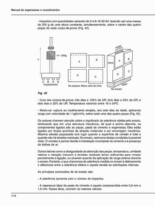 - Impactos com quantidades variando de 2-4-8-16-32-64, fazendo cair uma massa
de 200 g de uma altura constante, simultaneamente, sobre o centro das quatro
peças de cada corpo-de-prova (Fig. 42).
Fig. 42
- Cura dos corpos-de-prova: três dias a 100% de ÜR; dois dias a 50% de UR; e
dois dias a 32% de UR. Temperatura variando entre 18 e 24Ç
C.
- Mediu-se: ruptura ao cisalhamento simples, aos sete dias de idade, aplicando
carga com velocidade de 1 kgf/cm2
/s, sobre cada uma das quatro peças (Fig. 42).
Os autores chamam atenção sobre o significado da aderência obtida pelo ensaio,
lembrando que em uma estrutura mecânica, tal qual a acima descrita, os
componentes ligados são as peças, pasta de cimento e argamassa. Eles estão
ligados por forças químicas de atração molecular e por ancoragem mecânica.
Máxima adesão peça/pasta terá lugar quando a superfície de contato é total e
quando não há tensões residuais. No ensaio, nenhuma destas condições é possível
obter. O contato é parcial devido à hidratação incompleta do cimento e à presença
de bolhas de ar.
Outros fatores como a desigualdade de absorção das peças, temperatura, umidade
relativa e retração induzem a tensões residuais talvez suficientes para romper
parcialmente a ligação, ou atuarem quando da aplicação da carga externa durante
o ensaio. Portanto, o que chamamos de aderência medida no ensaio é efetivamente
o diferencial entre a aderência efetiva e aquela devida às solicitações internas.
As principais conclusões de tal ensaio são:
- A aderência aumenta com o número de impactos.
- A espessura ideal da pasta de cimento é aquela compreendida entre 0,8 mm e
1,6 mm. Nessa faixa, ocorrem os maiores valores.
 