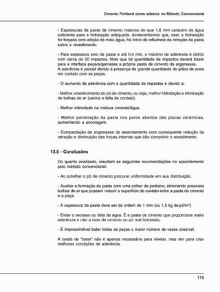 - Espessuras da pasta de cimento maiores do que 1,6 mm carecem de água
suficiente para a hidratação adequada. Acrescentamos que, casc a hidratação
for forçada com adição de mais água, há início de influência da retração da pasta
sobre o revestimento.
- Para espessura zero de pasta e até 0,4 mm, o máximo de aderência é obtido
com cerca de 20 impactos. Note que tal quantidade de impactos deverá trazer
para a interface peça/argamassa a própria pasta de cimento da argamassa.
A aderência é parcial devido à presença de grande quantidade de grãos de areia
em contato com as peças.
- O aumento da aderência com a quantidade de impactos é devido a:
- Melhor umedecimento do pó de cimento, ou seja, melhor hidratação e eliminação
de bolhas de ar (vazios e falta de contato).
- Melhor intimidade na mistura cimento/água.
- Melhor penetração da pasta nos poros abertos das placas cerâmicas,
aumentando a ancoragem.
- Compactação da argamassa de assentamento com conseqüente redução da
retração e diminuição das forças internas que irão comprimir o revastimento.
13.5 - C o n c l u s õ e s
Do quanto analisado, resultam as seguintes recomendações no assentamento
pelo método convencional:
- Ao polvilhar o pó de cimento procurar uniformidade em sua distribuição.
- Auxiliar a formação da pasta com uma colher de pedreiro, eliminando possíveis
bolhas de ar que possam reduzir a superfície de contato entre a pasta de cimento
e a peça.
- A espessura da pasta deve ser da ordem de 1 mm (ou 1,5 kg de pó/m2
).
- Evitar o excesso ou falta de água. É a pasta de cimento que proporciona maior
aderência e não a nata de cimento ou pó mal hidratado.
- É imprescindível bater todas as peças o maior número de vezes possível.
A tarefa de "bater" não é apenas necessária para nivelar, mas sim para criar
melhores condições de aderência.
 
