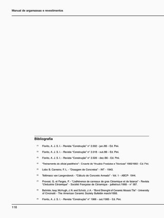 B i b l i o g r a f i a
(,>
Fiorito. A. J. S. I. - Revista "Construção" n° 2.002 - jun./86 - Ed. Pini.
<
*
> Fiorito. A. J. S. I. • Revista "Construção" n° 2.018 - out./86 • Ed. Pini.
<3
> Fiorito. A. J. S. I. - Revista "Construção" n° 2.026 - dez./86 - Ed. Pini.
<4
' "Treinamento do oficial pastilheiro" - Cncarte do "Anuário Produtos e Técnicas" 1902/1903 - Cd. Tini.
<
5
> Lobo B. Carneiro. F. L. - "Dosagem de Concretos" - INT - 1943.
<fl>
Telêmaco van Langendonck - "Cálculo de Concreto Armado" - Vol. 1 - ABCP- 1944.
<7>
Provost. G. et Farges. P. - "Ladhérence de carreaux de gres Céramique et de faiance" - Revista
"L'lndustrie Céramique" - Société Française de Céramique - juillet/out./1966 - n° 587.
(8>
Balinkin. Isay; McHugh. J. N. and Scholz. J. A. - "Bond Strenght of Ceramic Mosaic Tile" - University
of Cincinatti - The American Ceramic Society Bullettin march/1956.
<
B
> Fiorito. A. J. S. I. - Revista "Construção" n° 1966 - out./1985 - Ed. Pini.
 