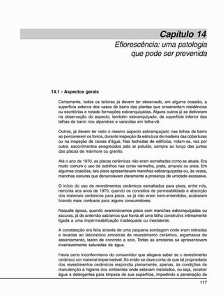Capítulo 14
Eflorescência: uma patologia
que pode ser prevenida
14.1 - A s p e c t o s g e r a i s
Certamente, todos os leitores já devem ter observado, em alguna ocasião, a
superfície externa dos vasos de barro das plantas que ornamentam residências
ou escritórios e notado formações esbranquiçadas. Alguns outros já se detiveram
na observação do aspecto, também esbranquiçado, da superfície inferior das
telhas de barro nos alpendres e varandas em telha-vã.
Outros, já devem ter visto o mesmo aspecto esbranquiçado nas telhas de barro
ao percorrerem os forros, durante inspeção da estrutura de madeira das coberturas
ou na inspeção de caixas d'água. Nas fachadas de edifícios, notam-se, vez por
outra, escorrimentos enegrecidos pelo ar poluído, sempre ao longo das juntas
das placas de mármore ou granito.
Até o ano de 1970, as placas cerâmicas não eram esmaltadas como as atuais. Era
muito comum o uso de ladrilhos nas cores vermelha, preta, amarela ou areia. Em
algumas ocasiões, tais pisos apresentavam manchas esbranquiçadas ou, às vezes,
manchas escuras que denunciavam claramente a presença de umidade excessiva.
O início do uso de revestimentos cerâmicos esmaltados para pisos, entre nós,
remonta aos anos de 1970, quando os conceitos de permeabilidade e absorção
dos materiais cerâmicos para pisos, se já não eram bem-entendidos, acabaram
ficando mais confusos para alguns consumidores.
Naquela época, quando examinávamos pisos com manchas esbranquiçadas ou
escuras, já de antemão sabíamos que havia ali uma falha construtiva intimamente
ligada a uma impermeabilização inadequada ou inexistente.
A constatação era feita através de uma pequena sondagem onde eram retiradas
e levadas ao laboratório amostras de revestimento cerâmico, argamassa de
assentamento, lastro de concreto e solo. Todas as amostras se apresentavam
invariavelmente saturadas de água.
Havia certo inconformismo do consumidor que alegava saber se o revestimento
cerâmico um material impermeável. Só então se dava conta de que tal propriedade
dos revestimentos cerâmicos respondia plenamente, apenas, às condições de
manutenção e higiene dos ambientes onde estavam instalados, ou seja, receber
água e detergentes para limpeza de sua superfície, impedindo a penetração de
 