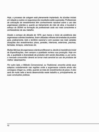 Hoje, o processo de colagem está plenamente implantado. As dúvidas iniciais
em relação a custos e à segurança dos resultados estão superadas. Profissionais
de colocação de revestimentos têm conhecimento razoável sobre o uso das
argamassas colantes e, quanto ao treinamento de mão de obra, é louvável o
esforço do SENAI na formação de profissionais cada vez mais conscientes e
conhecedores de seu trabalho.
Desde o começo da década de 1970, que marca o início da existência das
argamassas colantes brasileiras, foram utilizadas milhares de toneladas do produto
para, praticamente, todo o território nacional e com sucesso nas mais variadas
situações dos revestimentos: pisos, paredes, interiores, exteriores, piscinas,
fachadas, terraços, coberturas etc.
Muitas fábricas de argamassa colante proliferaram e, devido à inexistência inicial
de Especificações, nem sempre a qualidade norteou sua produção. Hoje em
dia, a qualidade e diversidade de produtos vêm sendo discutidas, e, por certo,
o mercado consumidor deverá se tornar mais sensível ao uso de produtos de
melhor desempenho.
Por outro lado, o Método Convencional, ou Tradicional, encontra ainda seus
adeptos notadamente nas regiões onde a argamassa colante ainda não
conseguiu chegar ou, então, quando se trata de revestimentos de pisos. A eles
será de muita valia a teoria desenvolvida neste trabalho e, principalmente, as
suas conclusões práticas.
 