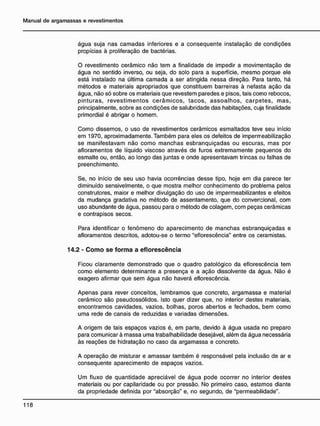 água suja nas camadas inferiores e a conseqüente instalação de condições
propícias à proliferação de bactérias.
O revestimento cerâmico não tem a finalidade de impedir a movimentação de
água no sentido inverso, ou seja, do solo para a superfície, mesmo porque ele
está instalado na última camada a ser atingida nessa direção. Para tanto, há
métodos e materiais apropriados que constituem barreiras à nefasta ação da
água, não só sobre os materiais que revestem paredes e pisos, tais como rebocos,
pinturas, revestimentos cerâmicos, tacos, assoalhos, carpetes, mas,
principalmente, sobre as condições de salubridade das habitações, cuja finalidade
primordial é abrigar o homem.
Como dissemos, o uso de revestimentos cerâmicos esmaltados teve seu início
em 1970, aproximadamente. Também para eles os defeitos de impermeabilização
se manifestavam não como manchas esbranquiçadas ou escuras, mas por
afloramentos de líquido viscoso através de furos extremamente pequenos do
esmalte ou, então, ao longo das juntas e onde apresentavam trincas ou falhas de
preenchimento.
Se, no início de seu uso havia ocorrências desse tipo, hoje em dia parece ter
diminuído sensivelmente, o que mostra melhor conhecimento do problema pelos
construtores, maior e melhor divulgação do uso de impermeabilizantes e efeitos
da mudança gradativa no método de assentamento, que do convencional, com
uso abundante de água, passou para o método de colagem, com peças cerâmicas
e contrapisos secos.
Para identificar o fenômeno do aparecimento de manchas esbranquiçadas e
afloramentos descritos, adotou-se o termo "eflorescência" entre os ceramistas.
14.2 - C o m o s e f o r m a a e f l o r e s c ê n c i a
Ficou claramente demonstrado que o quadro patológico da eflorescência tem
como elemento determinante a presença e a ação dissolvente da água. Não é
exagero afirmar que sem água não haverá eflorescência.
Apenas para rever conceitos, lembramos que concreto, argamassa e material
cerâmico são pseudossólidos. Isto quer dizer que, no interior destes materiais,
encontramos cavidades, vazios, bolhas, poros abertos e fechados, bem como
uma rede de canais de reduzidas e variadas dimensões.
A origem de tais espaços vazios é, em parte, devido à água usada no preparo
para comunicar à massa uma trabalhabilidade desejável, além da água necessária
às reações de hidratação no caso da argamassa e concreto.
A operação de misturar e amassar também é responsável pela inclusão de ar e
conseqüente aparecimento de espaços vazios.
Um fluxo de quantidade apreciável de água pode ocorrer no interior destes
materiais ou por capilaridade ou por pressão. No primeiro caso, estamos diante
da propriedade definida por "absorção" e, no segundo, de "permeabilidade".
 