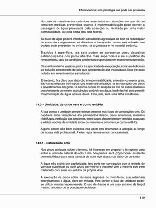 No caso de revestimentos cerâmicos assentados em situações em que não se
tomaram medidas preventivas quanto à impermeabilização pede ocorrer a
passagem de água provocada pela absorção ou facilitada por uma maior
permeabilidade, ou pela soma dos dois fatores.
Tal fluxo de água poderá introduzir substâncias agressivas do solo ra rede capilar
do concreto e argamassa, ou dissolver e transportar certos sais solúveis que
podem estar presentes no concreto, na argamassa e no material cerâmico.
Trazidos à superfície, tais sais podem se apresentar corro depósitos
esbranquiçados nos poros abertos mais superficiais e na superfície do
revestimento, caso as condições ambientais proporcionarem excelente evaporação.
Caso o fluxo tenha vazão superior à capacidade de evaporação, notar-se-ão bolsas
de solução concentrada de sais que apresentarão alta viscosidade. Este é o caso
notado em revestimentos esmaltados.
Entretanto, fica claro que absorção e impermeabilidade, em maior ou menor grau,
são características intrínsecas dos materiais utilizados na estruturação dos pisos
e revestimentos em geral. O mesmo ocorre em relação ao fato de esses materiais
possivelmente conterem substâncias solúveis em água. Inadmissível será permitir
movimentação de água através deles. Esta, sim, será uma falha construtiva.
14.3 - U m i d a d e : d e o n d e v e m e c o m o evitá-la
A luta contra a umidade sempre esteve presente nos livros de construções civis. Os
capítulos sobre terraplenos dos pavimentos térreos, pisos, alvenarias, materiais
hidrófugos, ventilação dos ambientes, entre outros, descrevem com predsão as causas
e efeitos nocivos da umidade sobre os materiais e o homem, e como evitá-los.
Alguns pontos não bem cuidados nas obras nos chamaram a atenção ao longo
de nossa vida profissional. A eles reportar-nos-emos concisamente.
14.3.1 - Natureza do solo
Nos pisos apoiados sobre o terreno, há interesse em preparar o terrapleno para
evitar a umidade natural do solo. Uma boa prática será proporcionar excelente
permeabilidade para esta camada de solo logo abaixo do lastro de concreto.
A água não subirá por capilaridade. Isso pode ser conseguido com a retirada de
camada superficial do solo pouco permeável e reaterro com o mesmo solo bem
misturado com areia ou entulho da própria obra.
A execução de pisos sobre terrenos argilosos ou humíferos, que retenham
energicamente a água, deve ser evitada. Para conter o fluxo de umidade, pode-
se utilizar mantas impermeáveis. O uso de drenos é um caso extremo de lençol
freático aflorado ou a pouca profundidade.
 