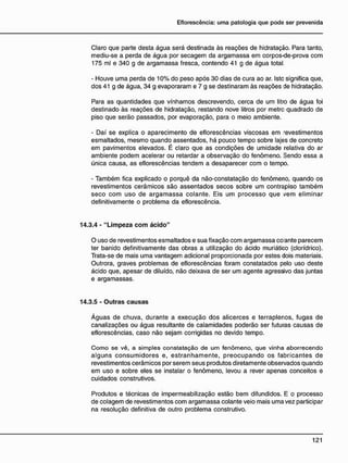 Claro que parte desta água será destinada às reações de hidratação. Para tanto,
mediu-se a perda de água por secagem da argamassa em corpos-de-prova com
175 ml e 340 g de argamassa fresca, contendo 41 g de água total.
- Houve uma perda de 10% do peso após 30 dias de cura ao ar. Isto significa que,
dos 41 g de água, 34 g evaporaram e 7 g se destinaram às reações de hidratação.
Para as quantidades que vínhamos descrevendo, cerca de um litro de água foi
destinado às reações de hidratação, restando nove litros por metro quadrado de
piso que serão passados, por evaporação, para o meio ambiente.
- Daí se explica o aparecimento de eflorescências viscosas em -evestimentos
esmaltados, mesmo quando assentados, há pouco tempo sobre lajes de concreto
em pavimentos elevados. É claro que as condições de umidade relativa do ar
ambiente podem acelerar ou retardar a observação do fenômeno. Sendo essa a
única causa, as eflorescências tendem a desaparecer com o tempo.
- Também fica explicado o porquê da não-constatação do fenômeno, quando os
revestimentos cerâmicos são assentados secos sobre um contrapiso também
seco com uso de argamassa colante. Eis um processo que vem eliminar
definitivamente o problema da eflorescência.
14.3.4 - "Limpeza c o m ácido"
O uso de revestimentos esmaltados e sua fixação com argamassa co ante parecem
ter banido definitivamente das obras a utilização do ácido muriático (clorídrico).
Trata-se de mais uma vantagem adicional proporcionada por estes dois materiais.
Outrora, graves problemas de eflorescências foram constatados pelo uso deste
ácido que, apesar de diluído, não deixava de ser um agente agressivo das juntas
e argamassas.
14.3.5 - Outras causas
Águas de chuva, durante a execução dos alicerces e terraplenos, fugas de
canalizações ou água resultante de calamidades poderão ser futuras causas de
eflorescências, caso não sejam corrigidas no devido tempo.
Como se vê, a simples constatação de um fenômeno, que vinha aborrecendo
alguns consumidores e, estranhamente, preocupando os fabricantes de
revestimentos cerâmicos por serem seus produtos diretamente observados quando
em uso e sobre eles se instalar o fenômeno, levou a rever apenas conceitos e
cuidados construtivos.
Produtos e técnicas de impermeabilização estão bem difundidos. E o processo
de colagem de revestimentos com argamassa colante veio mais uma vez participar
na resolução definitiva de outro problema construtivo.
 