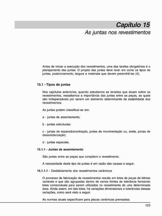 Capítulo 15
As juntas nos revestimentos
Antes de iniciar a execução dos revestimentos, uma das tarefas obrigatórias é o
planejamento das juntas. O projeto das juntas deve levar em conta os tipos de
juntas, posicionamento, largura e materiais que devem preenchê-las (4).
15.1 - T i p o s d e j u n t a s
Nos capítulos anteriores, quando estudamos as tensões que atuam sobre os
revestimentos, ressaltamos a importância das juntas entre as peças, as quais
são indispensáveis por serem um elemento determinante da estabilidade dos
revestimentos.
As juntas podem classificar-se em:
a - juntas de assentamento;
b - juntas estruturais;
c - juntas de expansão/contração, juntas de movimentação ou, ainda, juntas de
dessolidarização;
d - juntas especiais.
15.1.1 - Juntas de assentamento
São juntas entre as peças que compõem o revestimento.
A necessidade deste tipo de juntas é em razão das causas a seguir.
15.1.1.1 - Desbitolamento dos revestimentos cerâmicos
O processo de fabricação de revestimentos resulta em lotes de peças de bitolas
variáveis e que são agrupadas dentro de certos limites de tolerância formando
lotes comerciáveis para serem utilizados no revestimento de uma determinada
área. Ainda assim, em tais lotes, há variações dimensionais e tolerâncias dessas
variações, como será visto a seguir.
As normas atuais especificam para placas cerâmicas prensadas:
 