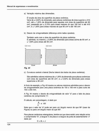 a) Variação máxima das dimensões.
É função da área da superfície da placa cerâmica.
Varia de ± 0,60% da dimensão, para placas cerâmicas de área superior a 410
cm2
, até ± 1,20% da dimensão para aquelas com área da superfície até 90
cm2
, passando por ± 0,75% para áreas maiores do que 190 cm-' e até 410
cm2
, e ± 1,00% para áreas maiores do que 90 cm2
e até 190 cm2
.
b) Desvio da ortogonalidade (diferença entre lados opostos).
Também varia com a área da superfície da placa cerâmica.
É admitida, no máximo, ± 0,60% da dimensão para áreas acima de 90 cm2
, e
± 1,00% para áreas até 90 cm2
.
0.9 mm 0,9 mm
Fig. 43
c) Curvatura central e lateral (flecha lateral dos lados da placa cerâmica).
São admitidos valores máximos de ± 1,00% da dimensão para placas cerâmicas
com área da superfície até 90 cm2
, e ± 0,50% da dimensão para áreas
superiores a 90 cm2
.
A título de exemplo, a Fig. 43 mostra os valores máximos admitidos para o desvio
de ortogonalidade para uma placa cerâmica de 150 x 150 mm e para outra de
150 x 200 mm.
A Fig. 44 mostra o desvio de ortogonalidade de valor "a" para o lado da placa
cerâmica de comprimento "c".
O cálculo, em porcentagem, é dado por
— x 100
c
Note que o valor de "a" pode ser para um ângulo menor do que 90° (caso da
Figura) ou para um ângulo maior do que 90°.
Para placas cerâmicas retangulares, lembre-se que deve existir uma relação entre
o comprimento "C", a largura "L da placa e a largura da junta de assentamento "J"
dada por
C = 2L + J
 