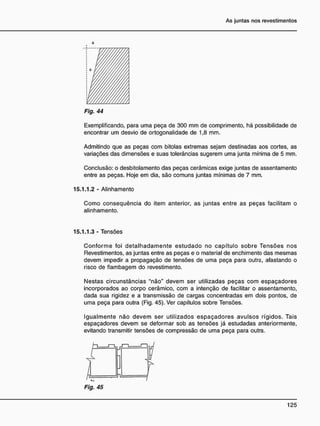 a
Fig. 44
Exemplificando, para uma peça de 300 mm de comprimento, há possibilidade de
encontrar um desvio de ortogonalidade de 1,8 mm.
Admitindo que as peças com bitolas extremas sejam destinadas aos cortes, as
variações das dimensões e suas tolerâncias sugerem uma junta mínima de 5 mm.
Conclusão: o desbitolamento das peças cerâmicas exige juntas de assentamento
entre as peças. Hoje em dia, são comuns juntas mínimas de 7 mm.
15.1.1.2 - Alinhamento
Como conseqüência do item anterior, as juntas entre as peças facilitam o
alinhamento.
15.1.1.3 - Tensões
Conforme foi detalhadamente estudado no capítulo sobre Tensões nos
Revestimentos, as juntas entre as peças e o material de enchimento das mesmas
devem impedir a propagação de tensões de uma peça para outra, afastando o
risco de flambagem do revestimento.
Nestas circunstâncias "não" devem ser utilizadas peças com espaçadores
incorporados ao corpo cerâmico, com a intenção de facilitar o assentamento,
dada sua rigidez e a transmissão de cargas concentradas em dois pontos, de
uma peça para outra (Fig. 45). Ver capítulos sobre Tensões.
Igualmente não devem ser utilizados espaçadores avulsos rígidos. Tais
espaçadores devem se deformar sob as tensões já estudadas anteriormente,
evitando transmitir tensões de compressão de uma peça para outra.
Fig. 45
 