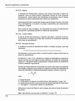 15.1.1.4 - Higiene
A utilização de revestimentos cerâmicos está sempre associada à higiene do
ambiente. Caso as peças fossem justapostas, devido às suas variações
dimensionais, mesmo dentro das tolerâncias normalizadas, haveria frestas
impossíveis de serem preenchidas pelo material de rejuntamento.
Tais frestas permitiriam a penetração de água suja de lavagem dos pisos, formando
focos anti-higiênicos e anulando a principal característica dos revestimentos
cerâmicos: a higiene.
Sob o ponto de vista de higiene, há necessidade das juntas de assentamento
para permitir a penetração perfeita do material de rejuntamento.
15.1.1.5 - Função estética
A arte de revestir deve harmonizar o tamanho das peças, o tamanho do pano e
do paramento e a largura das juntas. Não é possível um acabamento esmerado
sem juntas de assentamento.
15.1.1.6 - Remoção de peças
A existência de juntas de assentamento facilita a remoção de peças, caso seja
necessário.
Considerando os seis pontos acima, é possível avaliar a largura mínima para as
juntas de assentamento.
No Capítulo 11, item 11.3.4, calculamos o módulo de elasticidade do material de
rejunte, partindo de uma largura de junta prefixada, da tensão de compressão
extrema o = 180 kgf/cm2
devido à expansão por umidade máxima do revestimento
cerâmico (dilatação higroscópica).
Partindo da mesma tensão de compressão, do mesmo valor máximo da expansão
por umidade e adotando como rejunte um material com módulo de elasticidade da
ordem de 8.000 kgf/cm2
(material extremamente elástico), teríamos a partir de:
a
onde:
j = largura da junta
E = 8.000 kgf/cm2
(é apenas um módulo teórico. Veja Apêndice I à pág. 173)
Aj = deslocamento que tem o rejunte que deve ser igual à expansão do revestimento
a = 180 kgf/cm2
= compressão máxima no rejuntamento
Obtivemos os valores da Tabela 5, para a largura da junta em função do tamanho
das peças.
Obs.: Veja cálculos mais precisos no Apêndice I, na pág. 173.
 