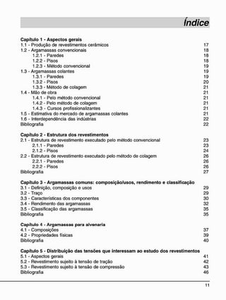 C a p í t u l o 1 - A s p e c t o s g e r a i s
1.1 - Produção de revestimentos cerâmicos 17
1.2 - Argamassas convencionais 18
1.2.1 - Paredes 18
1.2.2-Pisos 18
1.2.3 - Método convencional 19
1.3 - Argamassas colantes 19
1.3.1 - Paredes 19
1.3.2 - Pisos 20
1.3.3 - Método de colagem 21
1.4 - Mão de obra 21
1.4.1 - Pelo método convencional 21
1.4.2 - Pelo método de colagem 21
1.4.3 - Cursos profissionalizantes 21
1.5 - Estimativa do mercado de argamassas colantes 21
1.6 - Interdependência das indústrias 22
Bibliografia 22
C a p í t u l o 2 - E s t r u t u r a d o s r e v e s t i m e n t o s
2.1 - Estrutura de revestimento executado pelo método convencional 23
2.1.1 - Paredes 23
2.1.2-Pisos 24
2.2 - Estrutura de revestimento executado pelo método de colagem 26
2.2.1 - Paredes 26
2.2.2 - Pisos 26
Bibliografia 27
C a p í t u l o 3 - A r g a m a s s a s c o m u n s : c o m p o s i ç ã o / u s o s , r e n d i m e n t o e c l a s s i f i c a ç ã o
3.1 - Definição, composição e usos 29
3.2 - Traço 29
3.3 - Características dos componentes 30
3.4 - Rendimento das argamassas 32
3.5 - Classificação das argamassas 35
Bibliografia 35
C a p í t u l o 4 - A r g a m a s s a s p a r a a l v e n a r i a
4.1 - Composições 37
4.2 - Propriedades físicas 39
Bibliografia 40
C a p í t u l o 5 - D i s t r i b u i ç ã o d a s t e n s õ e s q u e i n t e r e s s a m a o e s t u d o d o s r e v e s t i m e n t o s
5.1 - Aspectos gerais 41
5.2 - Revestimento sujeito à tensão de tração 42
5.3 - Revestimento sujeito à tensão de compressão 43
Bibliografia 46
 